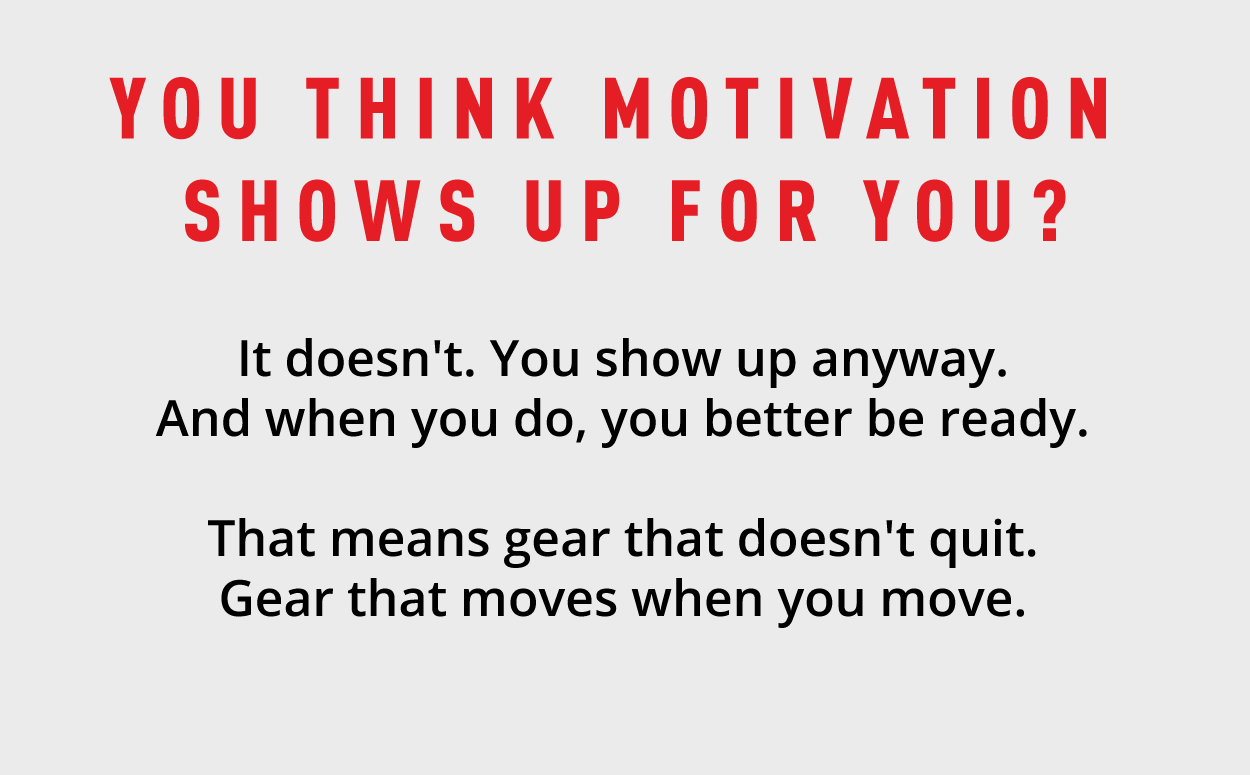 You think motivation shows up for you? It doesn't. You show up anyway. And when you do, you better be ready. That means gear that doesn't quit. Gear that moves when you move. 