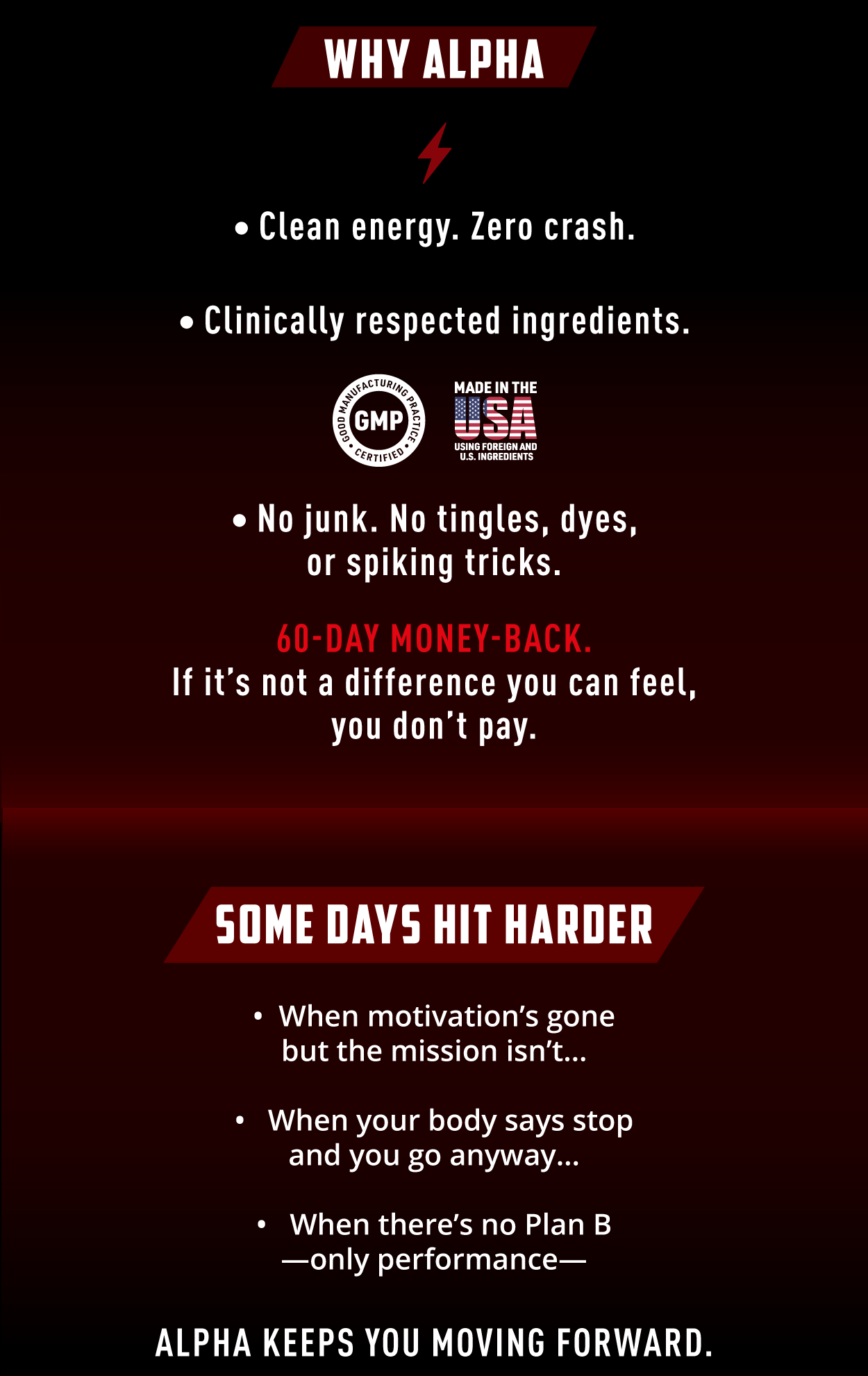 Why Alpha? - Clean energy. Zero crash. - Clinically respected ingredients. - No junk. No tingles, dyes, or spiking tricks.        60-Day Money Back. If it's not a difference you can feel, you don't pay.                  Some days hit harder. ✅ When motivation's gone, but the mission isn't  ✅ When your body says stop, but you go anyway  ✅ When there's no Plan B — only performance