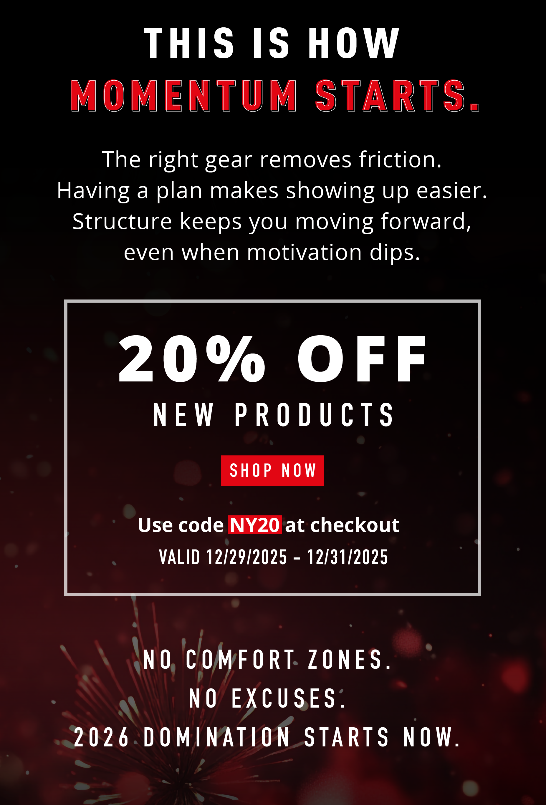 THIS IS HOW MOMENTUM STARTS.  The right gear removes friction. Having a plan makes showing up easier. Structure keeps you moving forward, even when motivation dips.  20% OFF NEW PRODUCTS SHOP NOW Use code NY20 at checkout VALID 12/29/2025 – 12/31/2025  NO COMFORT ZONES. NO EXCUSES. 2026 DOMINATION STARTS NOW.