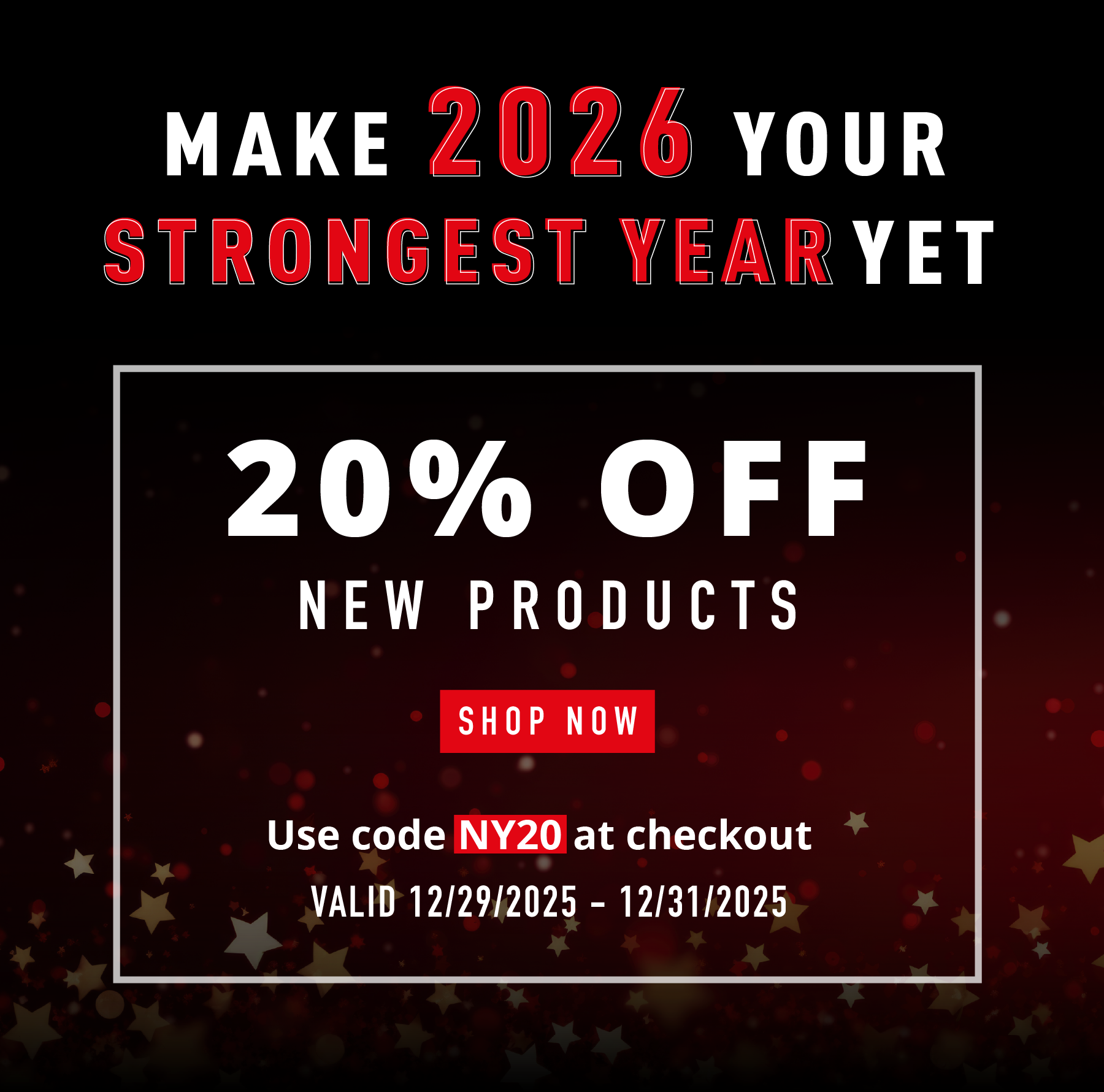 MAKE 2026 YOUR STRONGEST YEAR YET  20% OFF NEW PRODUCTS SHOP NOW Use code NY20 at checkout VALID 12/29/2025 – 12/31/2025