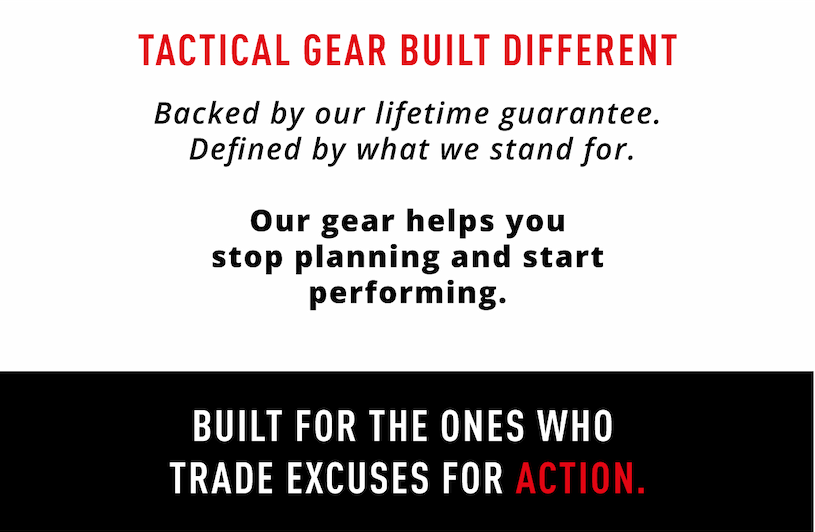 Tactical Gear Built Different.      Backed by our lifetime guarantee. Defined by what we stand for. Our gear helps you stop planning and start performing. Built for the ones who trade excuses for action. 