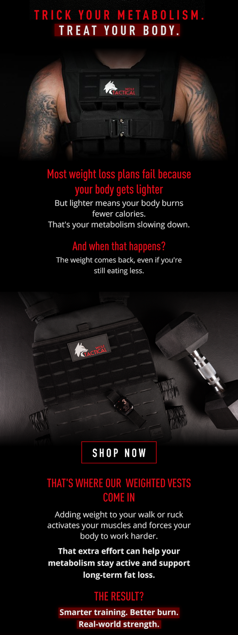 Trick your metabolism. Treat your body. Most weight loss plans fail because your body gets lighter. But lighter means your body burns fewer calories. That's your metabolism slowing down. And when that happens? The weight comes back, even if you're still eating less.             SHOP NOW          That's where our Weighted Vests come in.  Adding weight to your walk or ruck activates your muscles and forces your body to work harder.  That extra effort can help your metabolism stay active and support long-term fat loss.     The result? ✅ Smarter training ✅ Better burn ✅ Real-world strength.