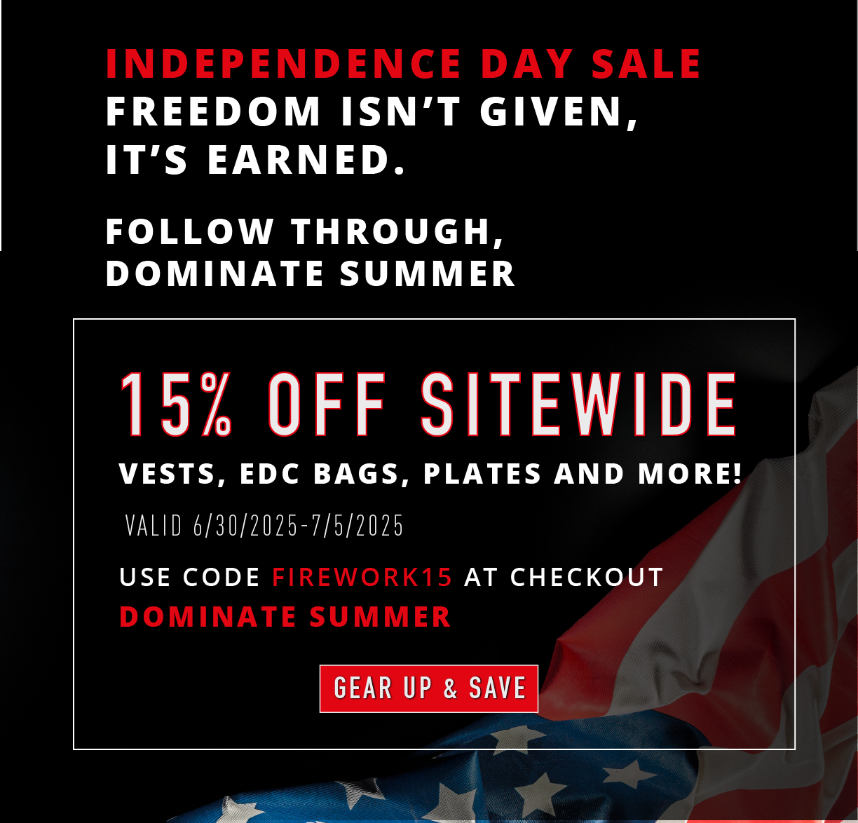 Independence Day Sale. Freedom isn't given, it's earned.  Follow through, dominate summer. 15% OFF SITEWIDE. Vests, EDC bags, plates and more! Valid 6/30/2025-7/5/2025. Use code FIREWORK15 at checkout. Dominate summer. GEAR UP & SAVE.