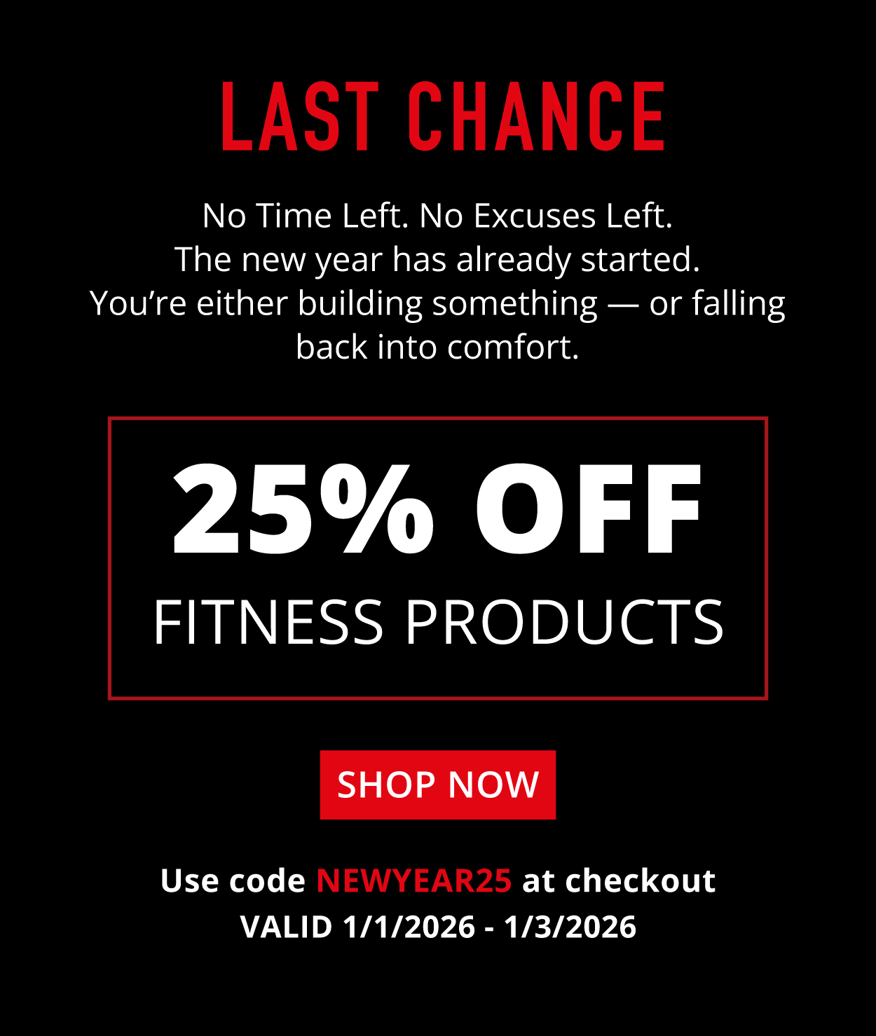 Last Chance 25% Off  Use code  FITNESS  at checkout.  Shop Now  Valid 1/1/2026 - 1/3/2026  Fitness Products  No Time Left. No Excuses Left. The new year has already started. You're either building something — or falling back into comfort.  