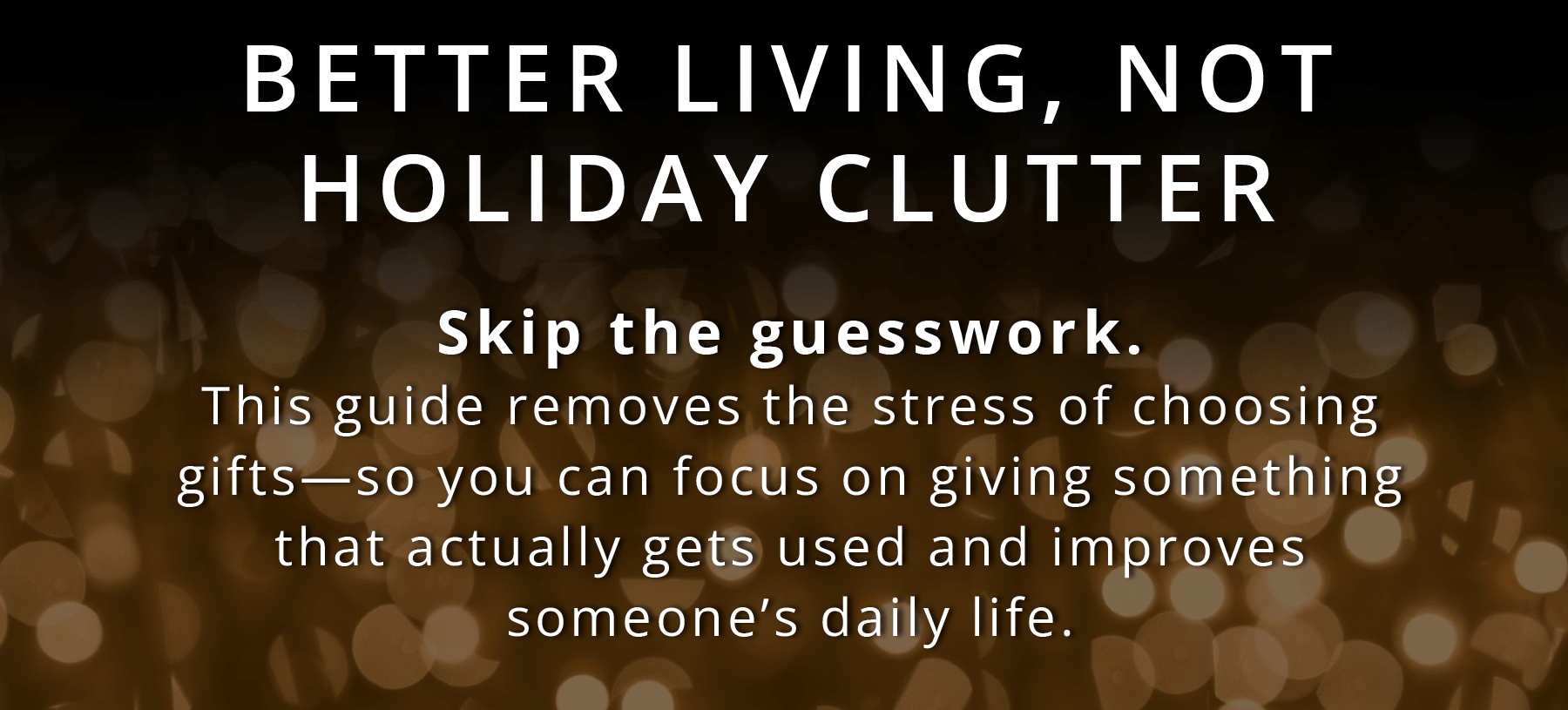 BETTER LIVING, NOT HOLIDAY CLUTTER  Skip the guesswork. This guide removes the stress of choosing gifts—so you can focus on giving something that actually gets used and improves someone's daily life.