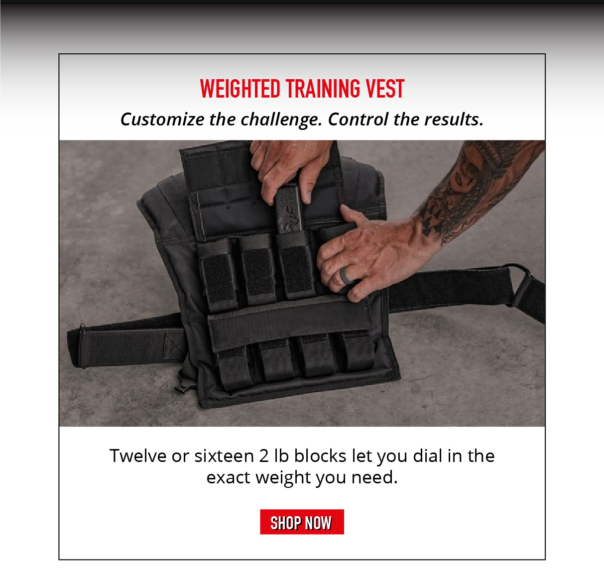 Weighted Training Vest. Customize the challenge. Control the results. Twelve or sixteen 2lb blocks let you dial in the exact weight you need.  SHOP NOW.