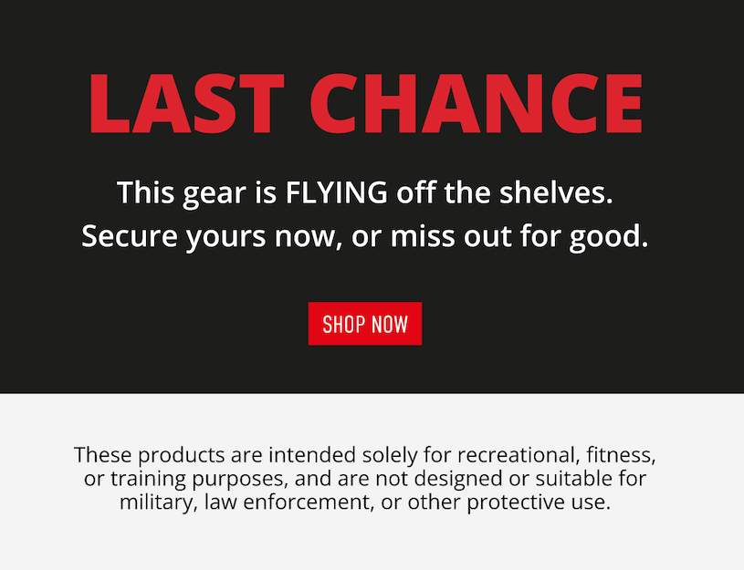 LAST CHANCE             This gear is FLYING off the shelves. Secure yours now, or miss out for good.        SHOP NOW. These products are intended solely for recreational, fitness, or training purposes, and are not designed or suitable for military, law enforcement, or other protective use.
