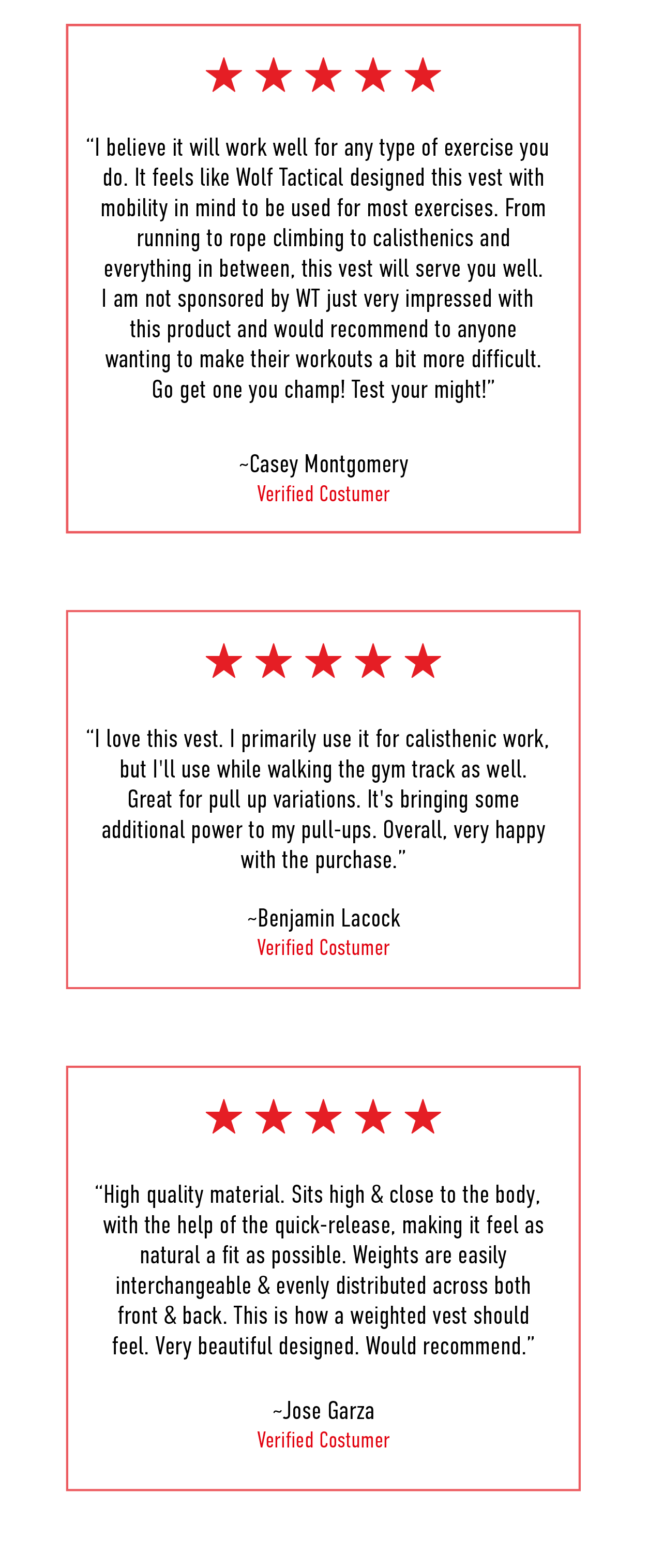 5 Star Review: I believe it will work well for any type of exercise you do. It feels  like Wolf Tactical designed this vest with mobility in mind to be used  for most exercises. From running to rope climbing to calisthenics and  everything in between, this vest will serve you well. I am not sponsored  by WT just very impressed with this product and would recommend to  anyone wanting to make their workouts a bit more difficult. Go get one  you champ! Test your might!  ~Casey Montgomery Verified Customer                              5 Star Review: I love this vest. I primarily use it for calisthenic work, but I'll use  while walking the gym track as well. Great for pull up variations. It's  bringing some additional power to my pull-ups. Overall, very happy with  the purchase.   ~Benjamin Lacock Verified Customer                      5 Star Review: High quality material. Sits high & close to the body, with the help of the quick-release, making it feel as natural a fit as possible. Weights are easily interchangeable & evenly distributed across both front & back. This is how a weighted vest should feel. Very beautiful designed. Would recommend.  ~Jose Garza Verified Customer