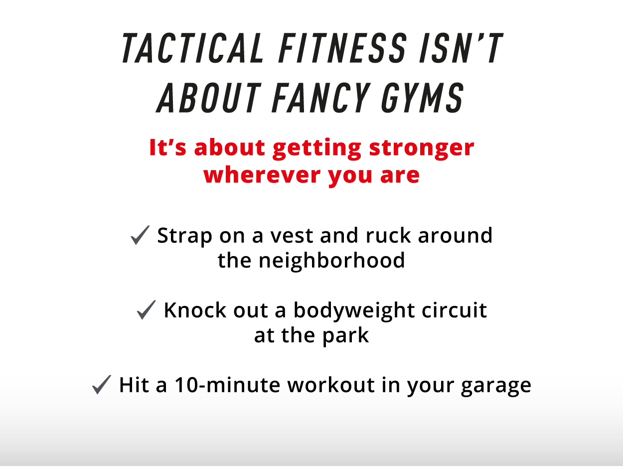 Tactical Fitness Isn't About Fancy Gyms             It's about getting stronger wherever you are.        ✔️  Strap on a vest and ruck around the neighborhood  ✔️ Knock out a bodyweight circuit at the park  ✔️ Hit a 10-minute workout in your garage