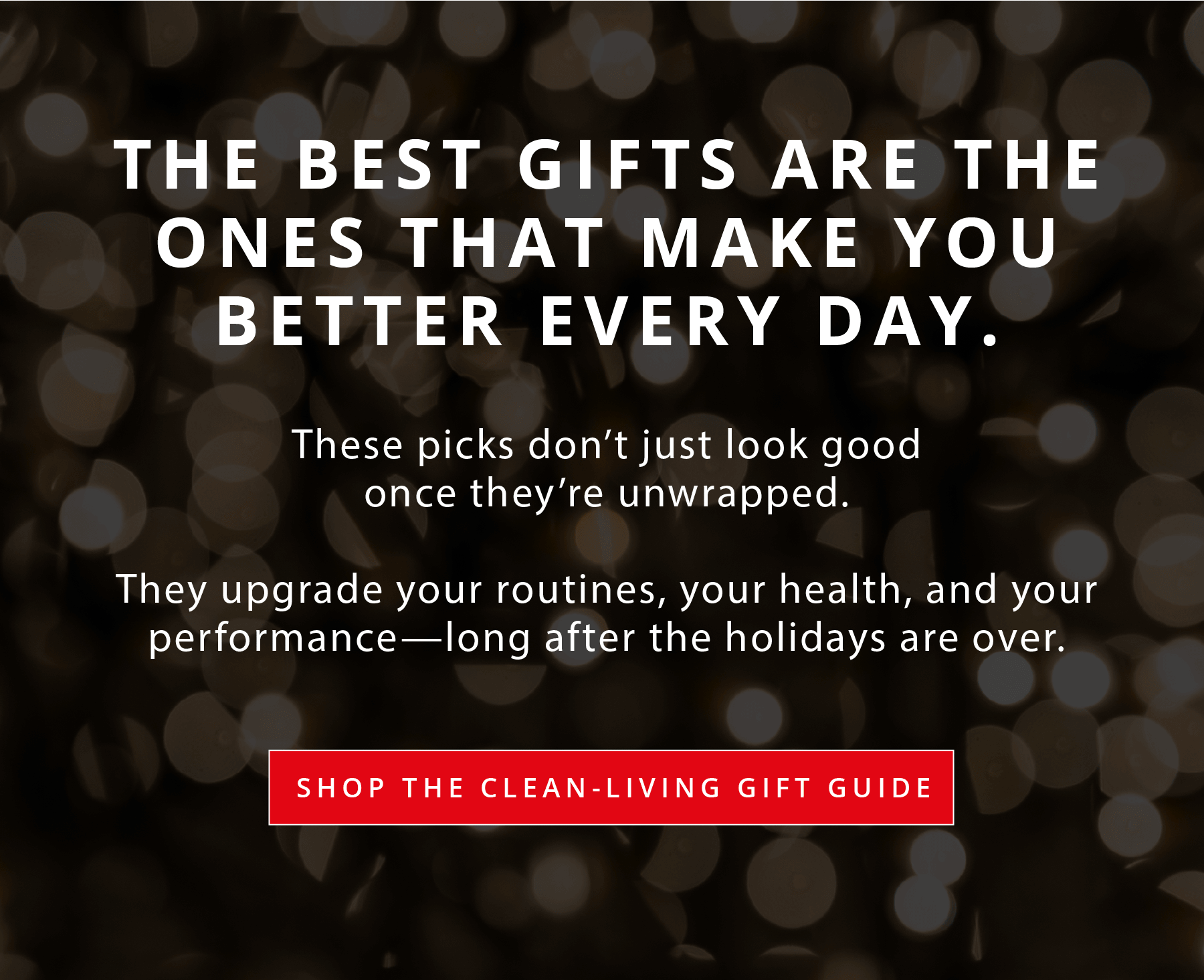THE BEST GIFTS ARE THE ONES THAT MAKE YOU BETTER EVERY DAY.  These picks don't just look good once they're unwrapped.  They upgrade your routines, your health, and your performance—long after the holidays are over.  SHOP THE CLEAN-LIVING GIFT GUIDE