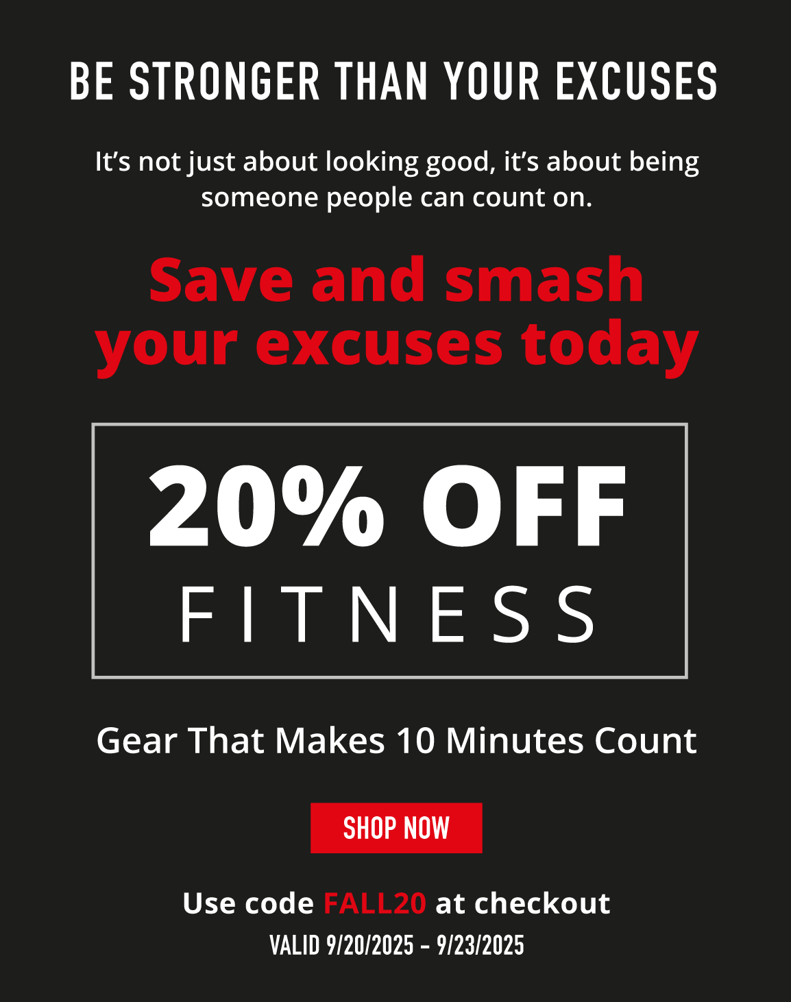 Be Stronger Than Your Excuses. It's not just about looking good, it's about being someone people can count on.  Save and smash your excuses today           20% OFF FITNESS.   Gear that makes 10 minutes count        SHOP NOW.           Use code FALL20 at checkout.   Valid 9/20/2025-9/23/2025
