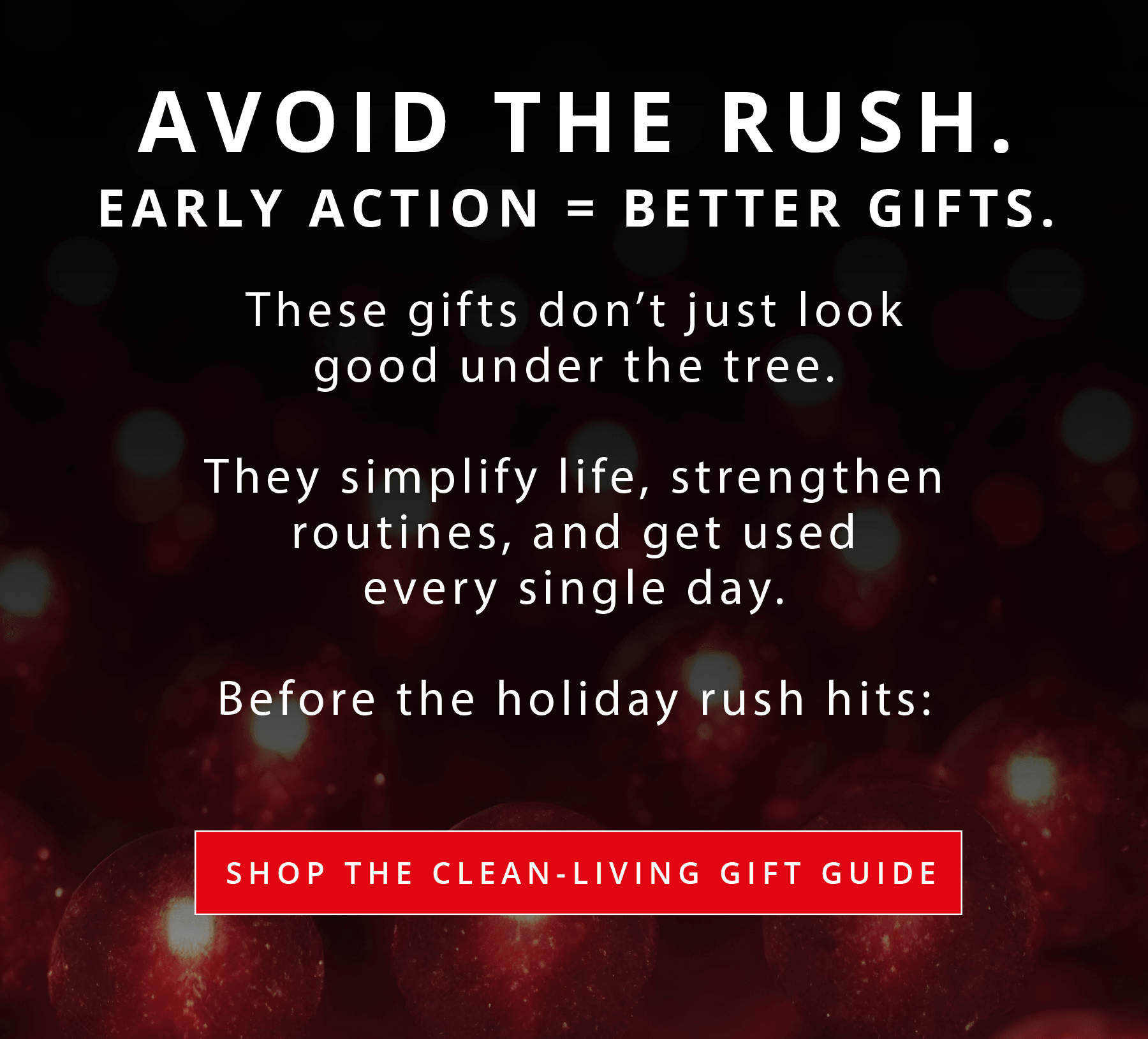 AVOID THE RUSH.  EARLY ACTION = BETTER GIFTS.**  These gifts don't just look good under the tree.  They simplify life, strengthen routines, and get used every single day.  Before the holiday rush hits:  SHOP THE CLEAN-LIVING GIFT GUIDE