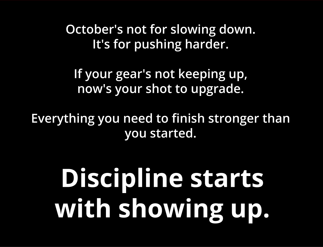October's not for slowing down. It's for pushing harder.  If your gear's not keeping up, now's your shot to upgrade. Everything you need to finish stronger than you started. Discipline starts with showing up.