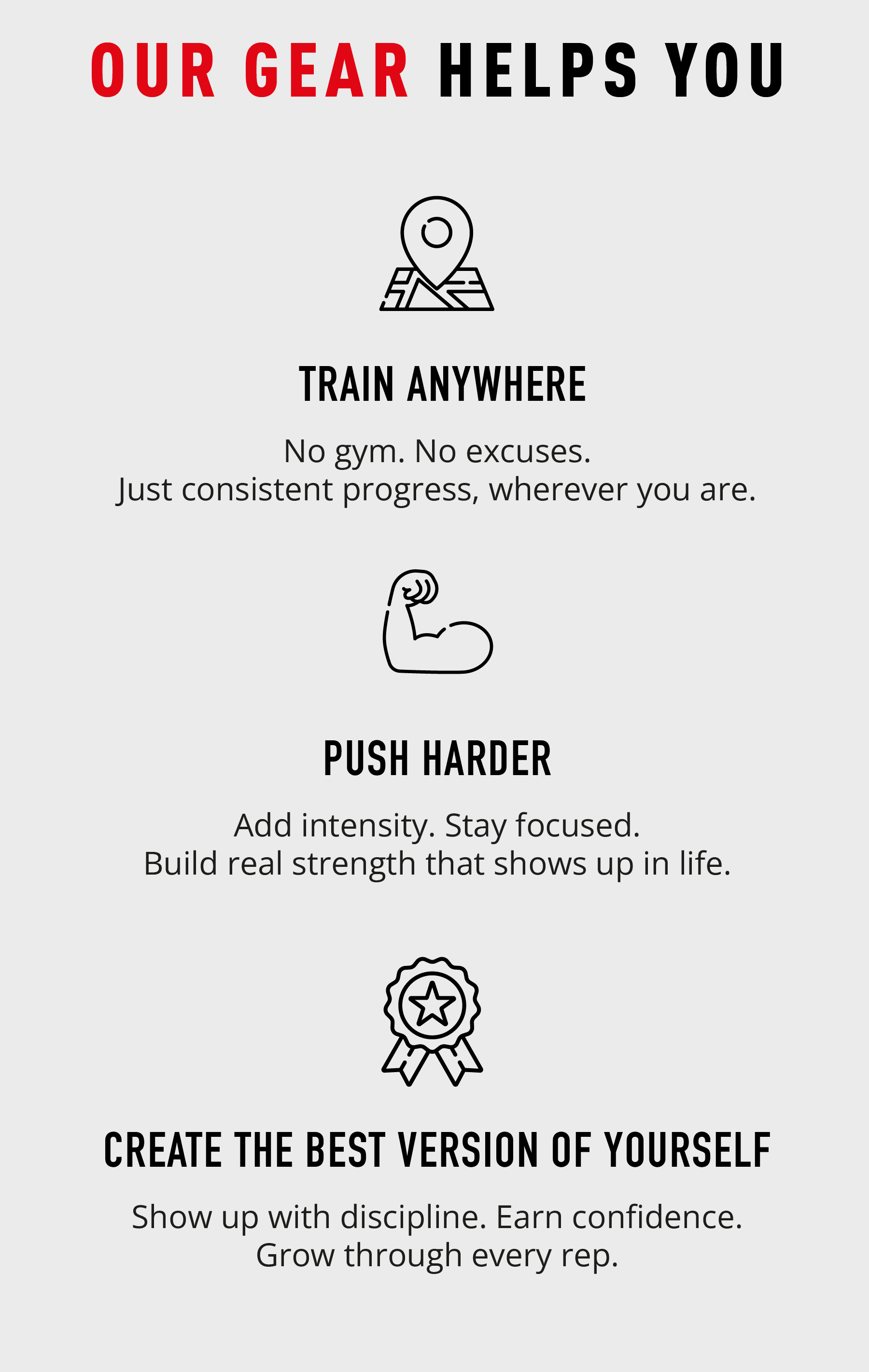 OUR GEAR HELPS YOU TRAIN ANYWHERE  No gym. No excuses. Just consistent progress, wherever you are.  PUSH HARDER  Add intensity. Stay focused. Build real strength that shows up in life.  CREATE THE BEST VERSION OF YOURSELF  Stronger. Faster. Unstoppable. Show up every rep.