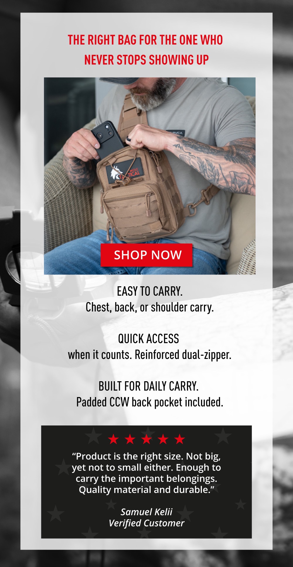 The Right Bag For The One Who Never Stops Showing Up. Shop Now. Easy to Carry. Chest, back, or shoulder carry. Quick Access when it counts. Reinforced dual-zipper. Built For Daily Carry. Padded CCW back pocket included. “Product is the right size. Not big, yet not to small either. Enough to carry the important belongings. Quality material and durable.”  ~ Samuel Kelii Verified Customer.