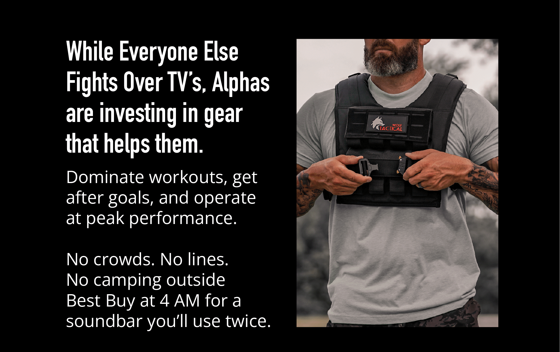 While Everyone Else Fights Over TVs, Alphas are investing in gear that helps them.  Dominating workouts, get after goals, and operate at peak performance.  No crowds. No lines. No camping outside Best Buy at 4 AM for a soundbar you'll use twice.