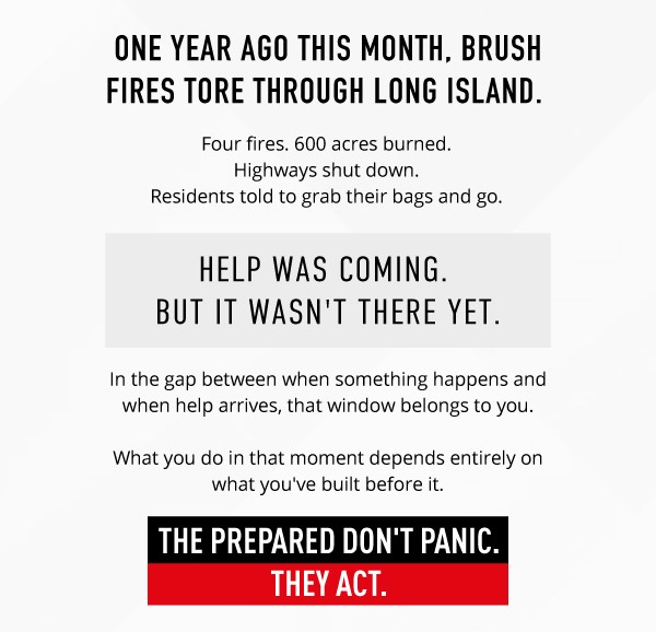 One year ago this month, brush fires tore through Long Island.  Four fires. 600 acres burned.  Highways shut down.  Residents told to grab their bags and go         Help was coming.  But it wasn't there yet.           In the gap between when something happens and when help arrives, that window belongs to you. What you do in that moment depends entirely on what you've built before it. The prepared don't panic. They act.