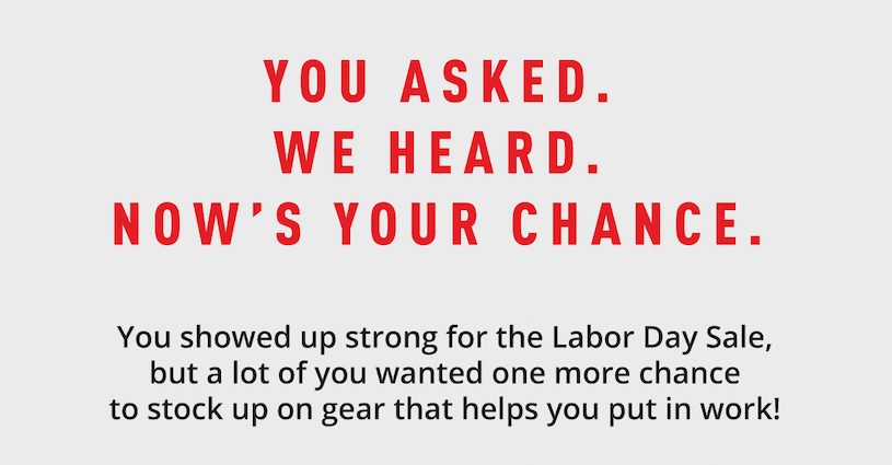 You asked. We heard. Now's your chance. You showed up strong for the Labor Day Sale, but a lot of you wanted one more chance to stock up on gear that helps you put in work!