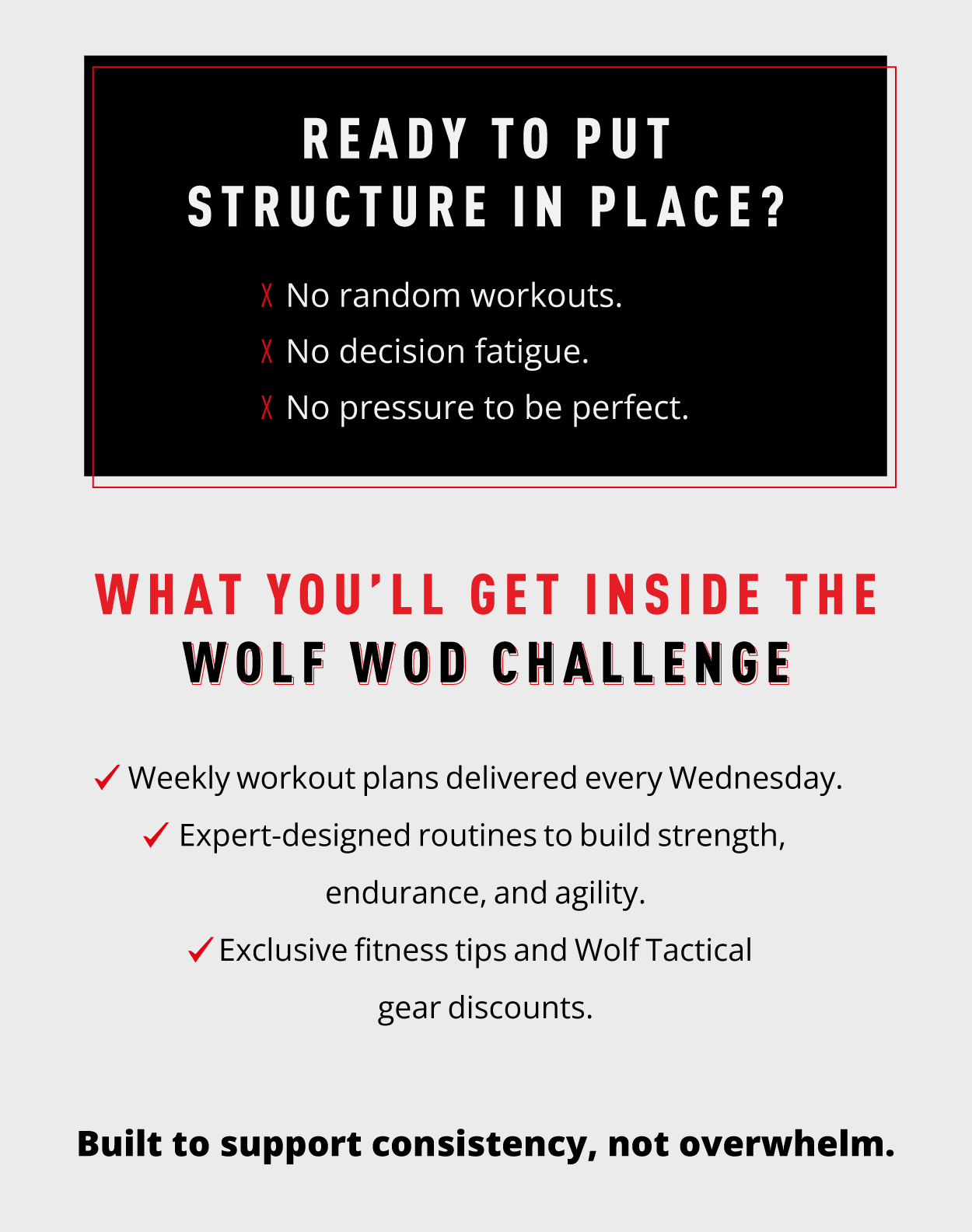 Ready to put structure in place? ❌ No random workouts. ❌ No decision fatigue. ❌ No pressure to be perfect.                 What you'll get inside the Wolf WOD Challenge: ✔ Weekly workout plans delivered every Wednesday. ✔ Expert-designed routines to build strength, endurance, and agility. ✔ Exclusive fitness tips and Wolf Tactical gear discounts.                Built to support consistency, not overwhelm. 