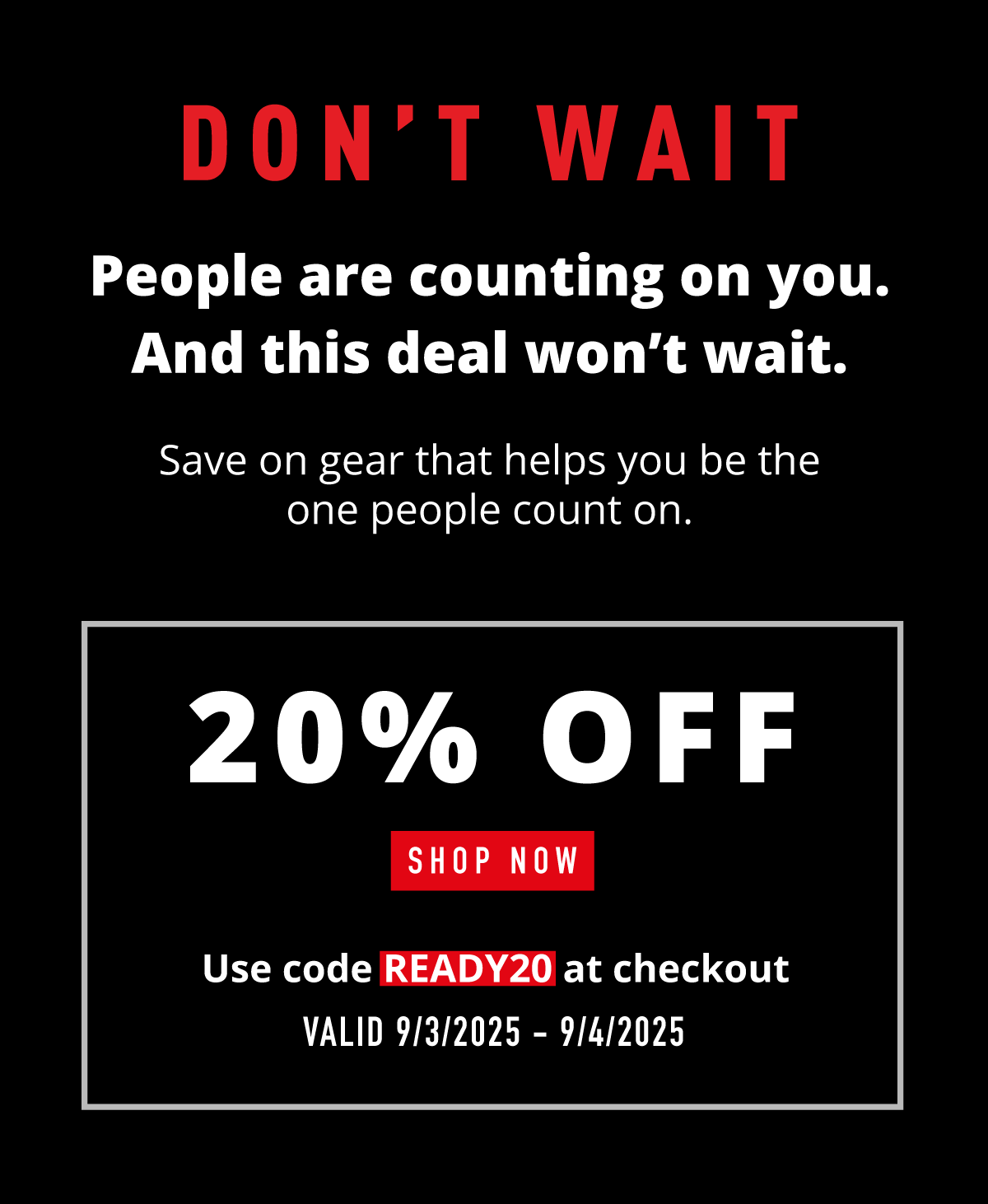 DON'T WAIT.    People are counting on you. And this deal won't wait.    Save on gear that helps you be the one people count on.        20% OFF.    SHOP NOW.   Use code READY20 at checkout. Valid 9/3/225-9/4/2025