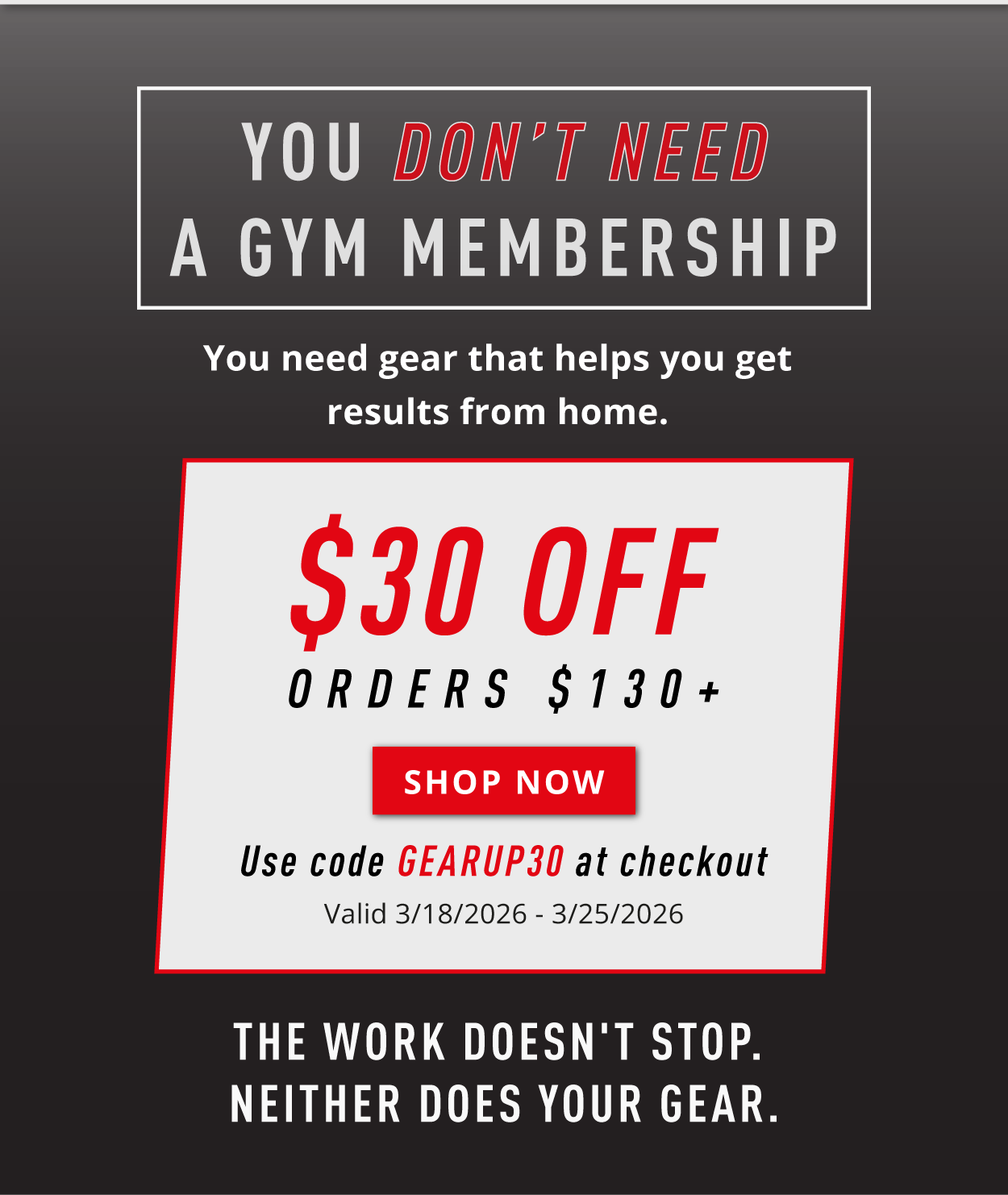 You don't need a gym membership. You need gear that helps you get results from home.       $30 Off Orders $130+        SHOP NOW        Use code GEARUP30 at checkout       Valid 3/18/2026-3/25/2026        The work doesn't stop. Neither does your gear. 