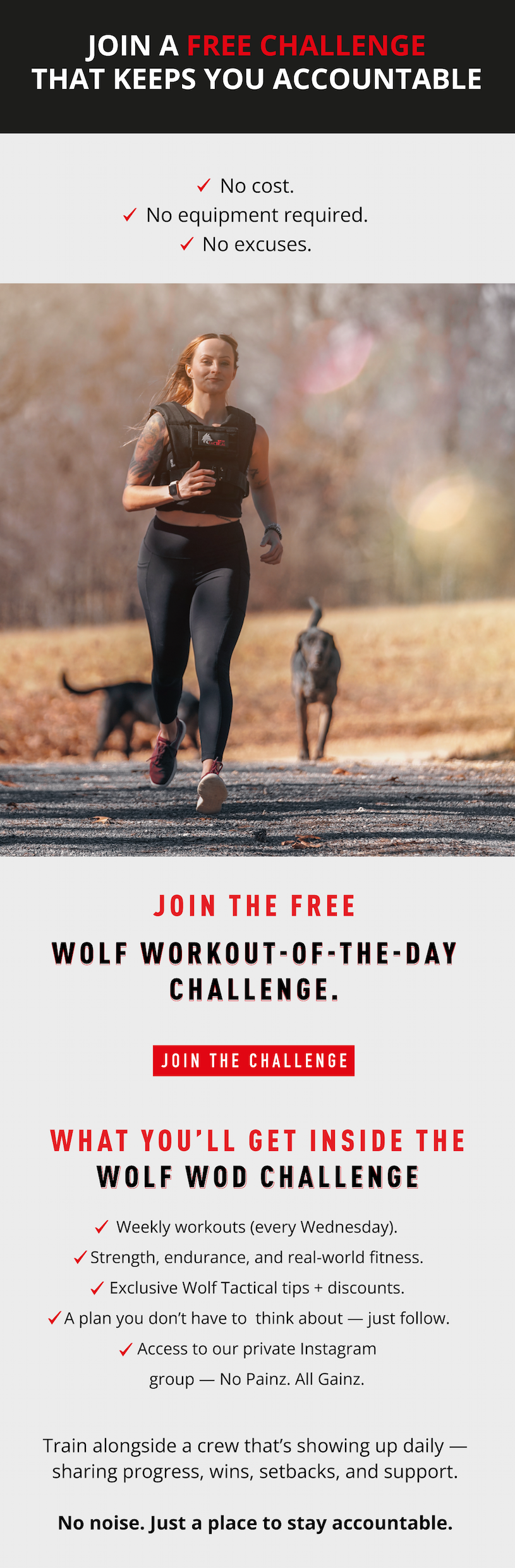 What you'll get inside the Wolf WOD Challenge  ✔️  Weekly workouts (every Wednesday) ✔️  Strength, endurance, and real-world fitness ✔️  Exclusive Wolf Tactical tips + discounts ✔️  A plan you don't have to think about — just follow ✔️   Access to our private Instagram group — No Painz. All Gainz.  Train alongside a crew that's showing up daily — sharing progress, wins, setbacks, and support. No noise. Just a place to stay accountable.  Join a  FREE  Challenge That Keeps You Accountable  No cost.  No equipment required.  No excuses.  Join the  FREE  Wolf Workout-of-the-Day Challenge.  Join The Challenge  Join the  FREE  Wolf Workout-of-the-Day Challenge.  Join The Challenge