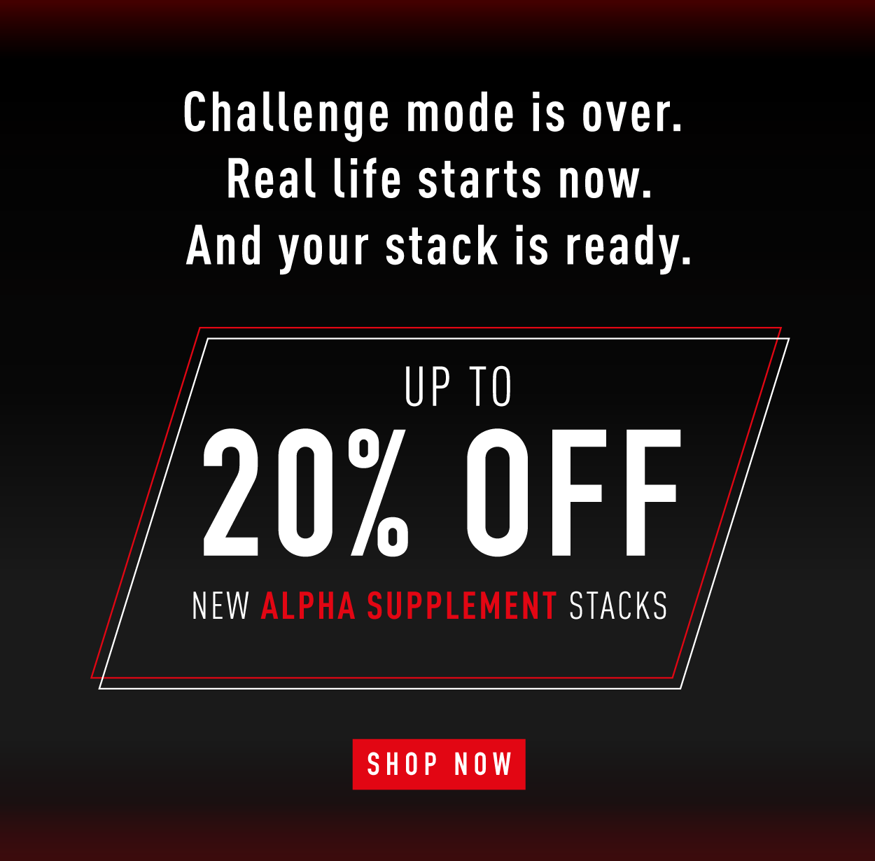 Challenge mode is over. Real life starts now. And your stack is ready.             Up to 20% OFF       New Alpha Supplement Stacks.          SHOP NOW