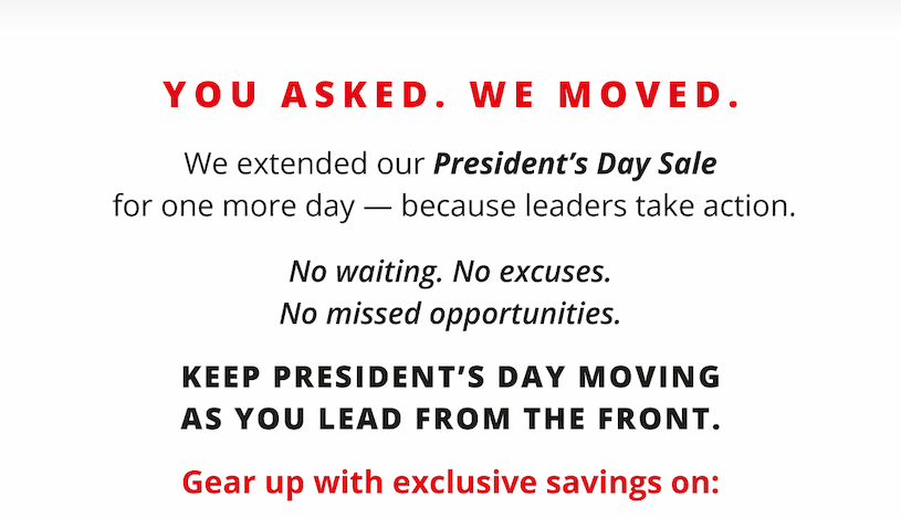 YOU ASKED. WE MOVED.  We extended our President's Day Sale   for one more day — because leaders take action.  No waiting.   No excuses.   No missed opportunities.  Keep President's Day moving   as you lead from the front.  Gear up with exclusive savings on: