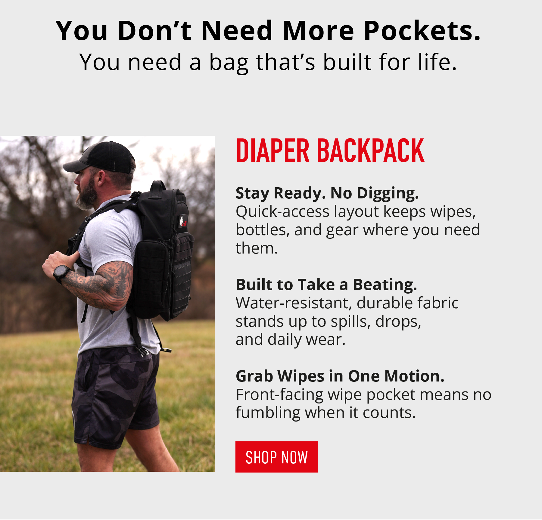 You Don't Need More Pockets. You need a bag that's built for life.  DIAPER BACKPACK  Stay Ready. No Digging. Quick-access layout keeps wipes, bottles, and gear where you need them.  Built to Take a Beating. Water-resistant, durable fabric stands up to spills, drops, and daily wear.  Grab Wipes in One Motion. Front-facing wipe pocket means no fumbling when it counts.  SHOP NOW