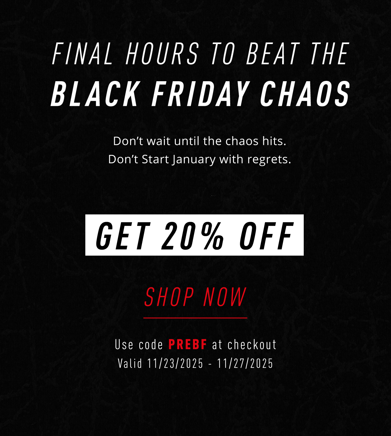 FINAL HOURS TO BEAT THE  BLACK FRIDAY CHAOS**  Don't wait until the chaos hits. Don't start January with regrets.  GET 20% OFF  SHOP NOW  Use code PREBF at checkout Valid 11/23/2025 – 11/27/2025