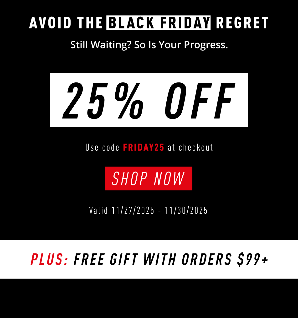 AVOID THE BLACK FRIDAY REGRET Still Waiting? So Is Your Progress.  25% OFF Use code FRIDAY25 at checkout  SHOP NOW  Valid 11/27/2025 – 11/30/2025  PLUS: FREE GIFT WITH ORDERS $99+