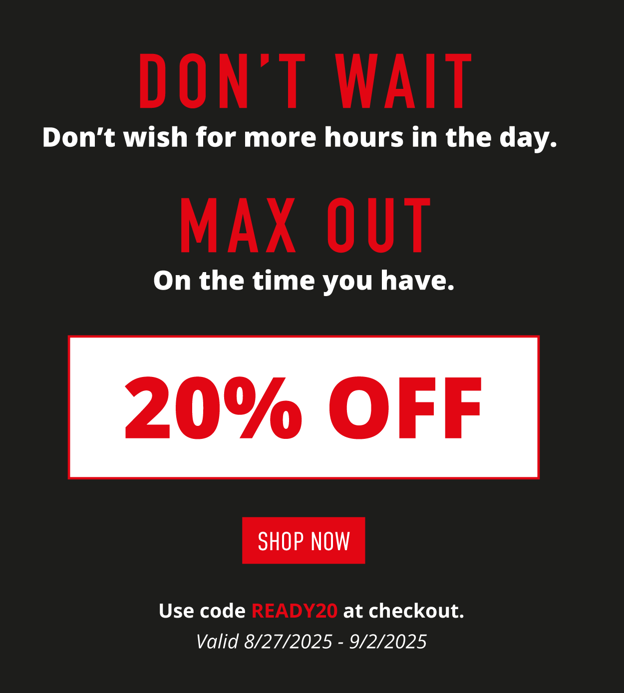 Don't Wait. Don't wish for more hours in the day.  MAX OUT  on the time you have.  20% OFF.    SHOP NOW.   Use code READY20 at checkout. Valid 8/27/225-9/2/2025