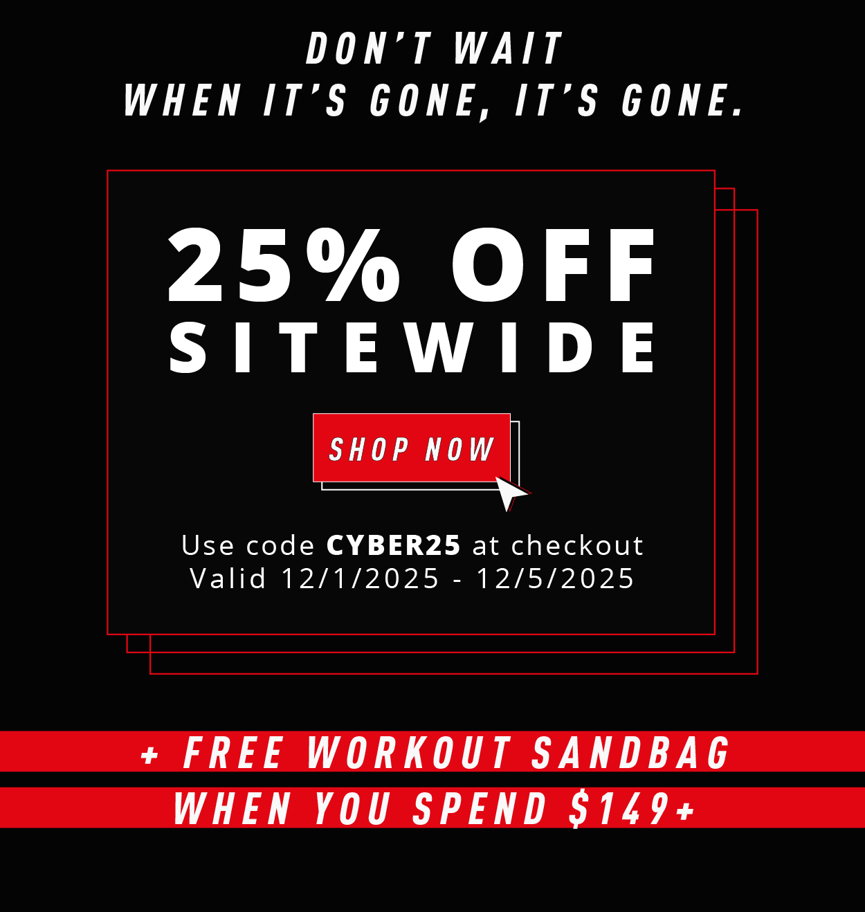DON'T WAIT WHEN IT'S GONE, IT'S GONE.  25% OFF SITEWIDE  SHOP NOW  Use code CYBER25 at checkout Valid 12/1/2025 – 12/5/2025  + FREE WORKOUT SANDBAG WHEN YOU SPEND $149+