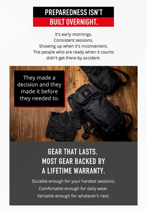 Preparedness isn't built overnight. It's early mornings. Consistent sessions. Showing up when it's inconvenient. The people who are ready when it counts didn't get there by accident.     They made a decision and they made it before they needed to. Gear that lasts. Most gear backed by a lifetime warranty. Durable enough for your hardest sessions. Comfortable enough for daily wear. Versatile enough for whatever's next. 