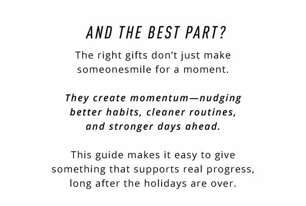 And the best part?  The right gifts don't just make someone smile for a moment.  They create momentum—nudging better habits, cleaner routines, and stronger days forward.  This guide makes it easy to give something that supports real progress, long after the holidays are over.