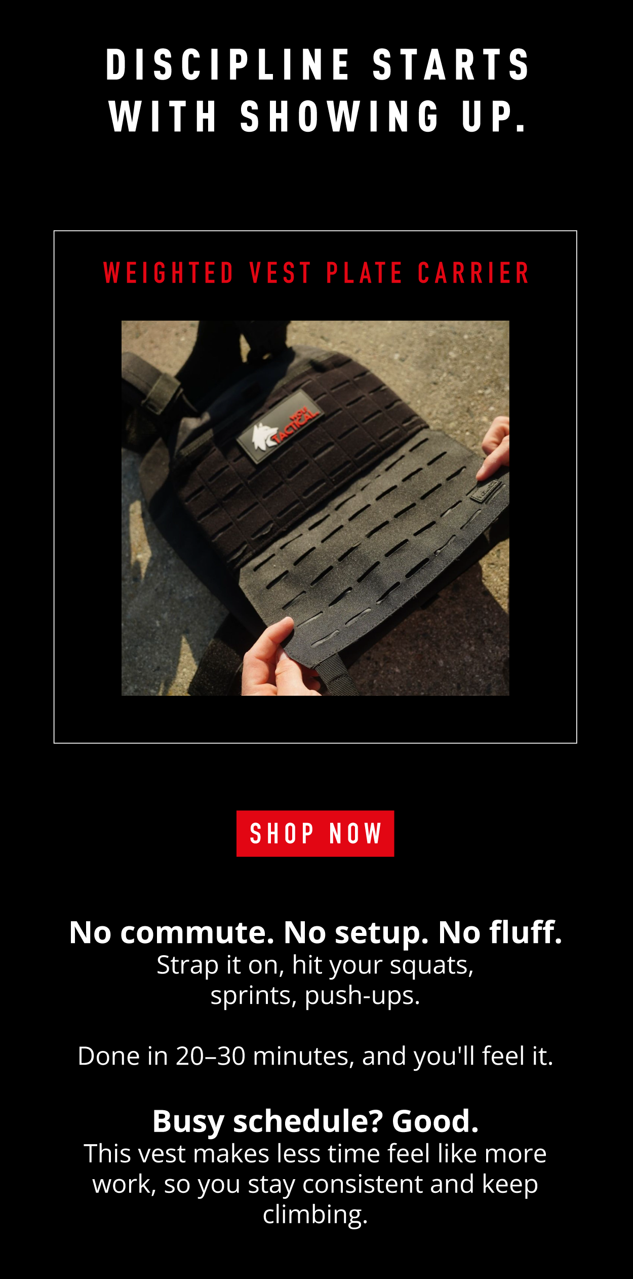 Discipline starts with showing up. Weighted Vest Plate Carrier SHOP NOW.             No commute. No setup. No fluff. Strap it on, hit your squats, sprints, push-ups. Done in 20-30 minutes, and you'll feel it. Busy schedule? Good. This vest makes less time feel like more work, so you stay consistent and keep climbing. 