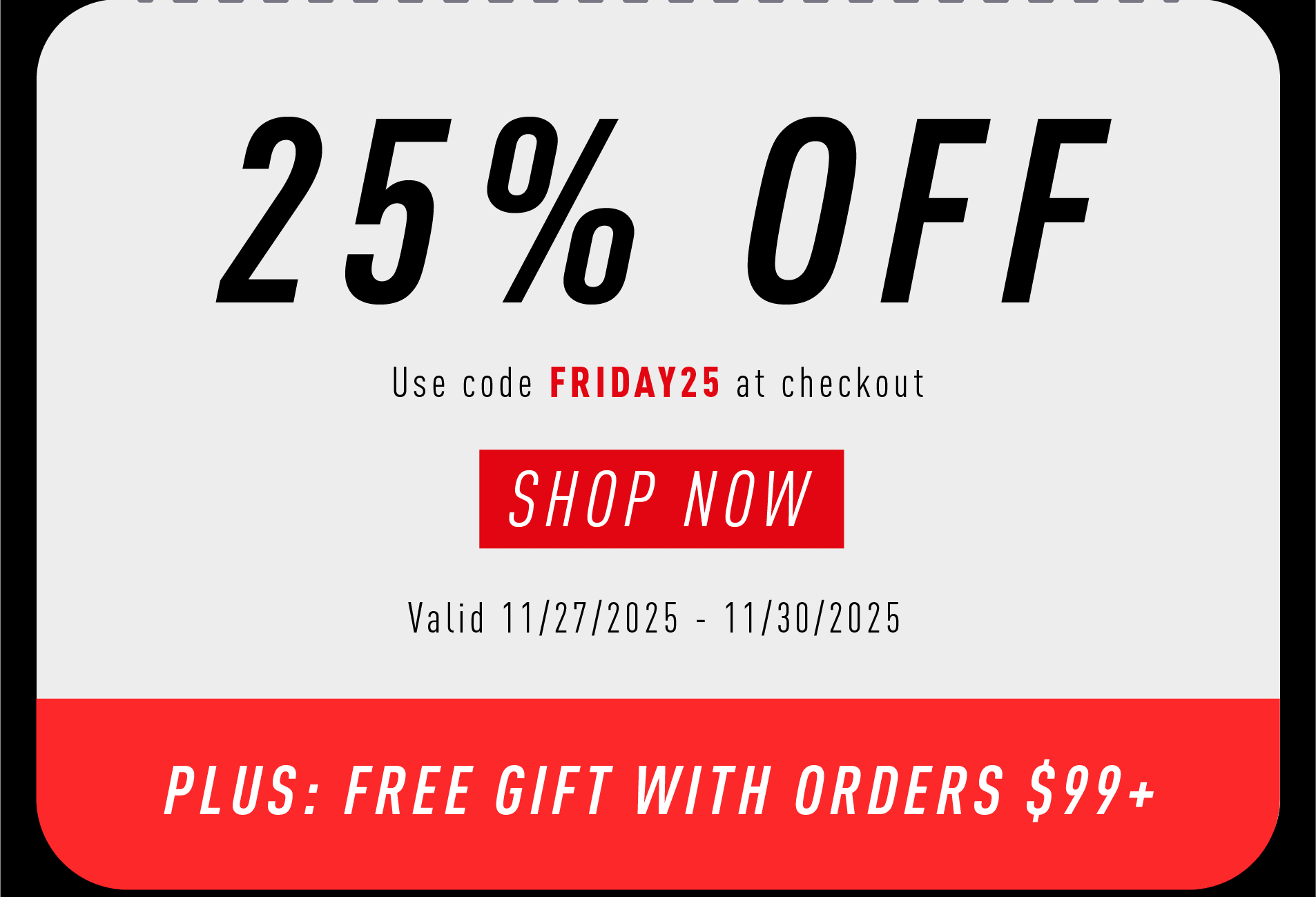 25% OFF  Use code FRIDAY25 at checkout  SHOP NOW  Valid 11/27/2025 – 11/30/2025  PLUS: FREE GIFT WITH ORDERS $99+