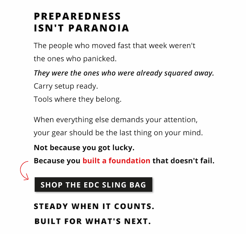 Preparedness isn't paranoia. The people who moved fast that week weren't the ones who panicked. They were the ones who were already squared away. Carry setup ready. Tools where they belong. When everything else demands your attention your gear should be the last thing on your mind. Not because you got lucky. Because you built a foundation that doesn't fail.        Shop the EDC Sling Bag.         Steady when it counts. Built for what's next. 