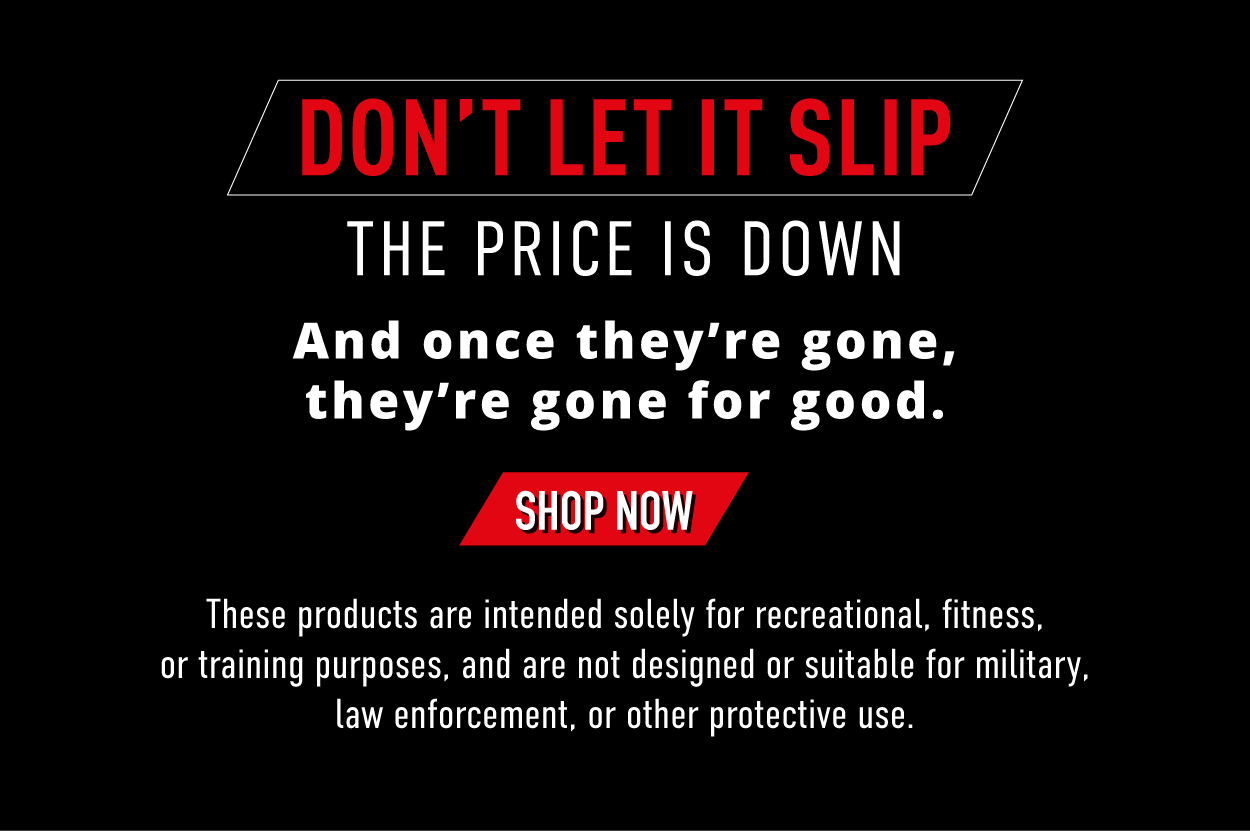 Don't Let it Slip. The price is down and once they're gone, they're gone for good. SHOP NOW. These products are intended solely for recreational, fitness, or training purposes, and are not designed or suitable for military, law enforcement, or other protective use.