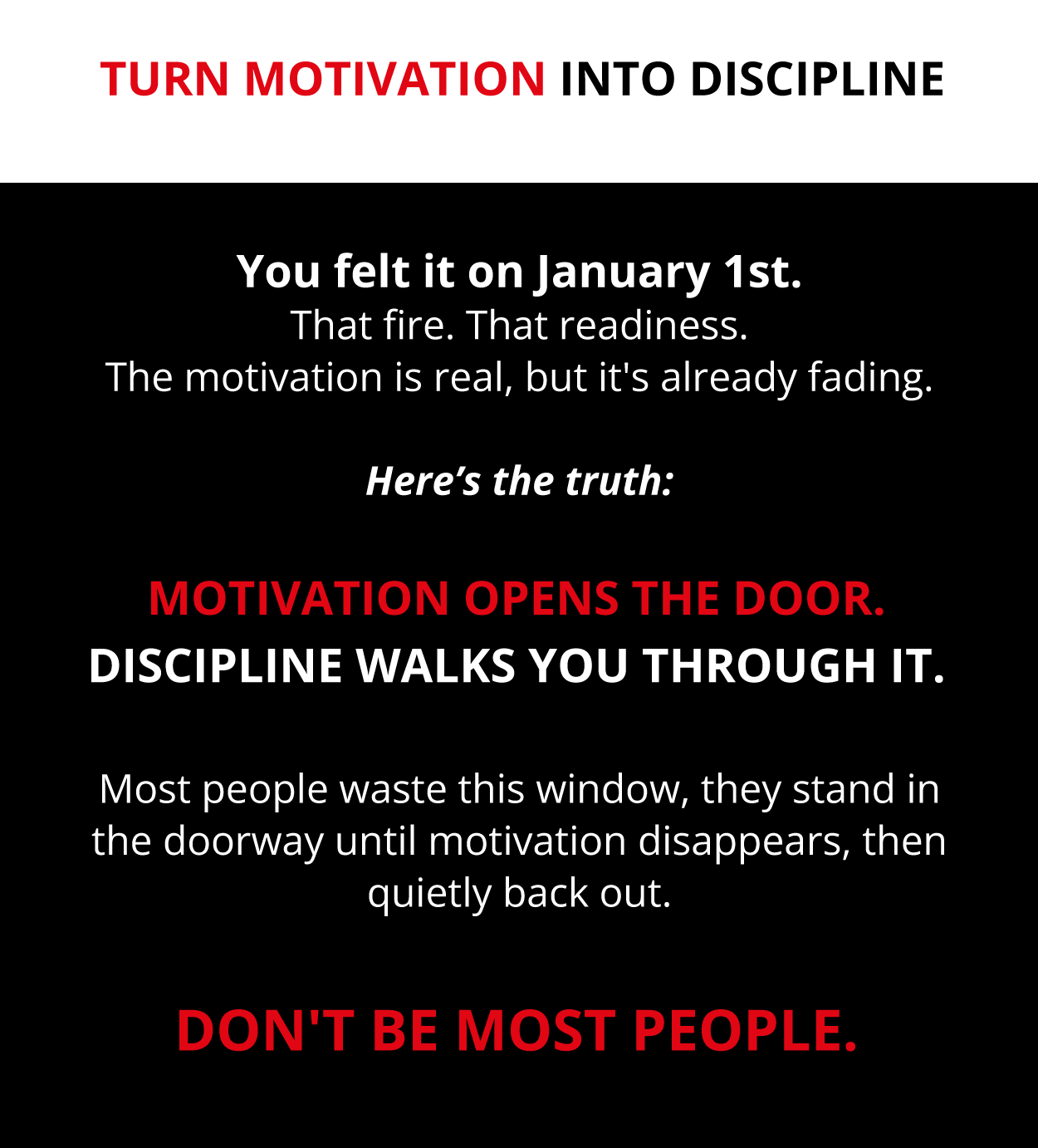 Motivation opens the door.  Discipline walks you through it.  Motivation opens the door.  Discipline walks you through it.  Most people waste this window, they stand in the doorway until motivation disappears, then quietly back out.  Don't be most people.  Don't be most people.   Turn Motivation Into Discipline   Turn Motivation Into Discipline  You felt it on January 1st. That fire. That readiness. The motivation is real, but it's already fading.  Here's the truth: