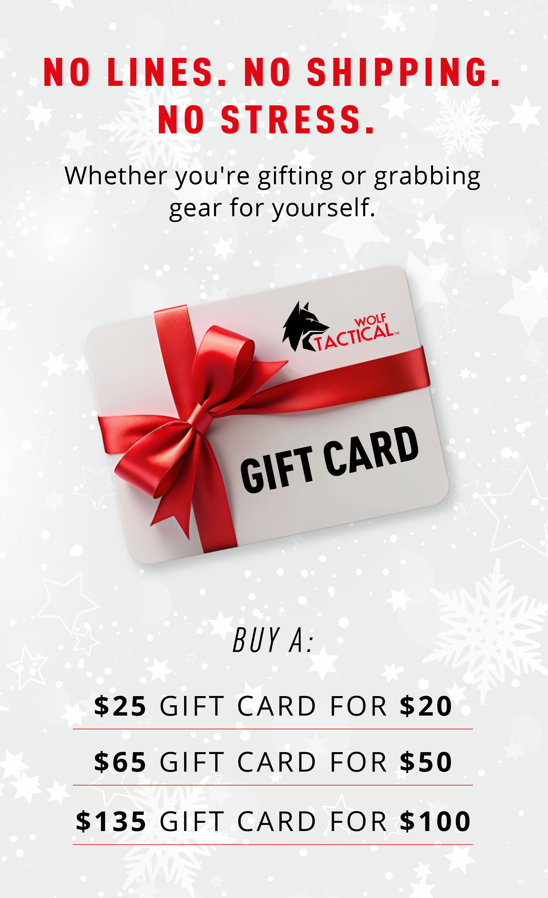 NO LINES. NO SHIPPING. NO STRESS.  Whether you're gifting or grabbing gear for yourself.  GIFT CARD  BUY A:  $25 GIFT CARD FOR $20 $65 GIFT CARD FOR $50 $135 GIFT CARD FOR $100