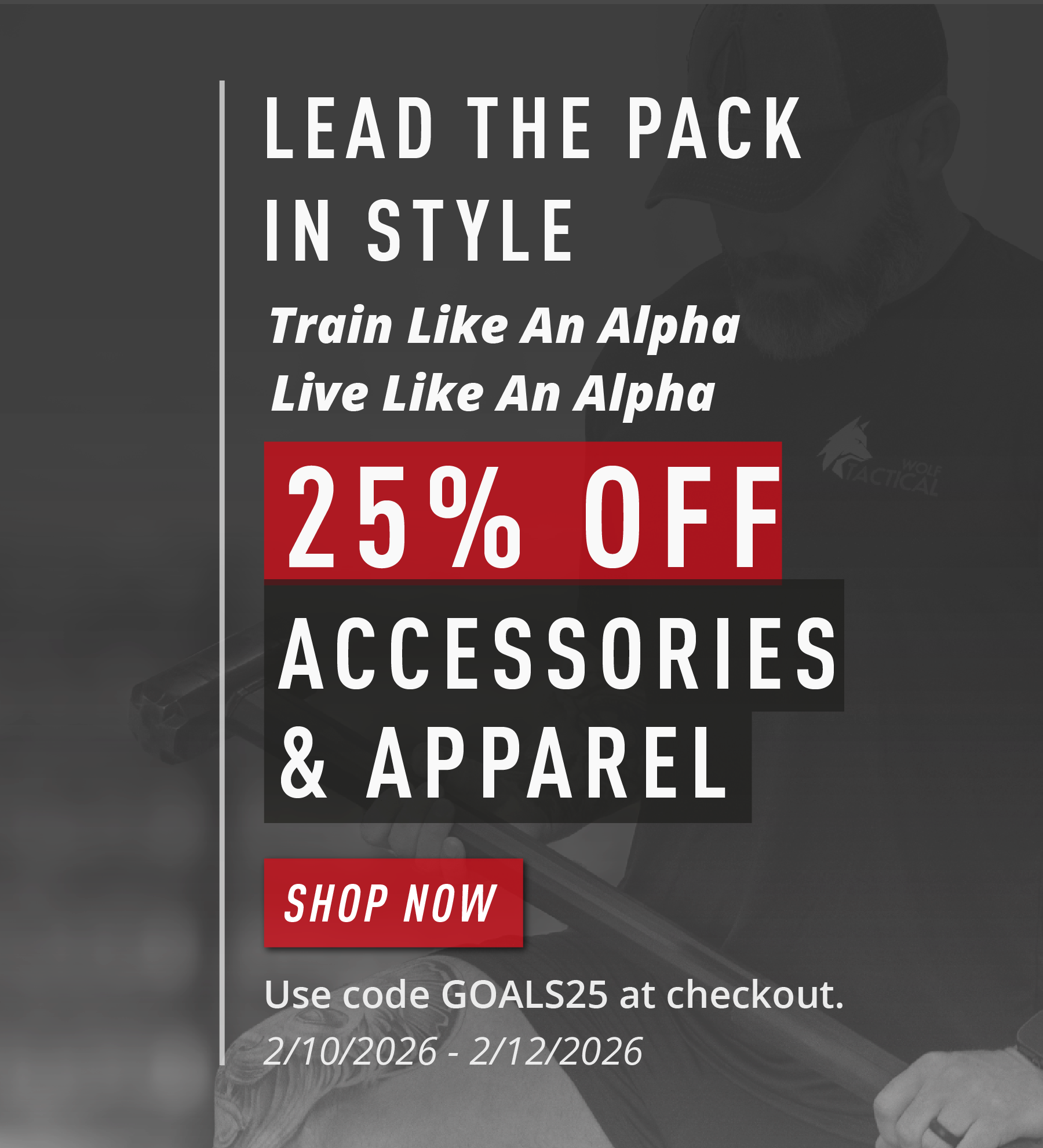 LEAD THE PACK IN STYLE  Train Like An Alpha Live Like An Alpha  25% OFF ACCESSORIES & APPAREL  SHOP NOW  Use code GOALS25 at checkout. 2/10/2026 – 2/12/2026