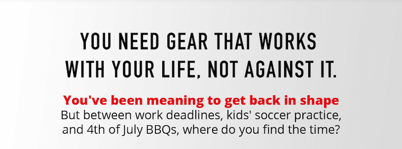 You need gear that works with your life, not against it. You've been meaning to get back in shape. But between work deadline, kids' soccer practice and 4th of July BBQs, where do you find the time?