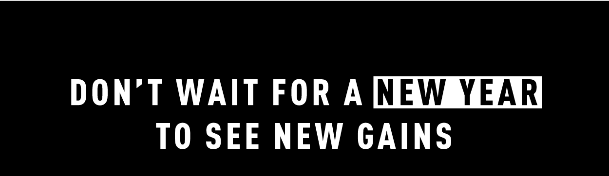 DON'T WAIT FOR A NEW YEAR TO SEE NEW GAINS