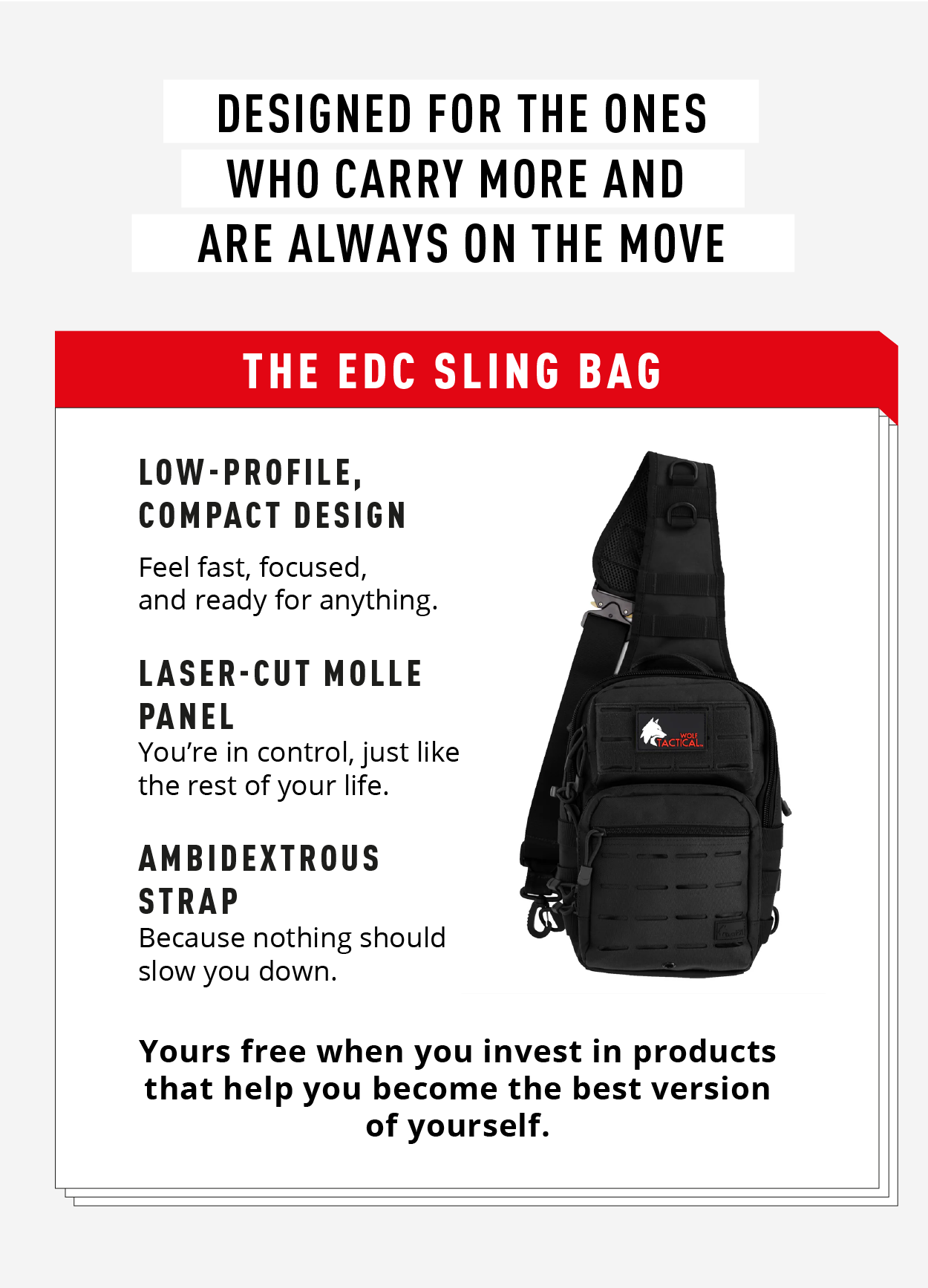 Designed for the ones who carry more and are always on the move.  The EDC Sling Bag.     Low-profile, compact design Feel fast, focused, and ready for anything.  Laser-cut MOLLE panel You're in control, just like the rest of your life.  Ambidextrous strap Because nothing should slow you down.      Yours free when you invest in products that help you become the best version of yourself. 