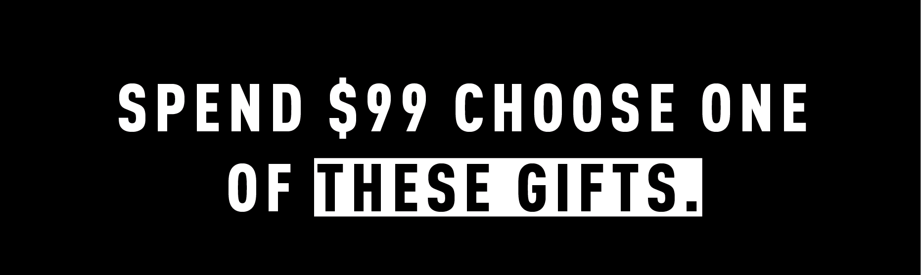 SPEND $99 CHOOSE ONE OF THESE GIFTS.
