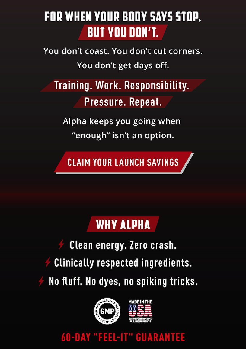 For when your body says stop, but you don't.  You don't coast. You don't cut corners. You don't get days off.                Training. Work. Responsibility. Pressure. Repeat.             Alpha keeps you going when "enough" isn't an option.       Claim your launch savings.                    Why Alpha.          - Clean energy. Zero crash. - Clinically respected ingredients. - No fluff. No dyed, no spiking tricks.             60 Day Feel It Guarantee 