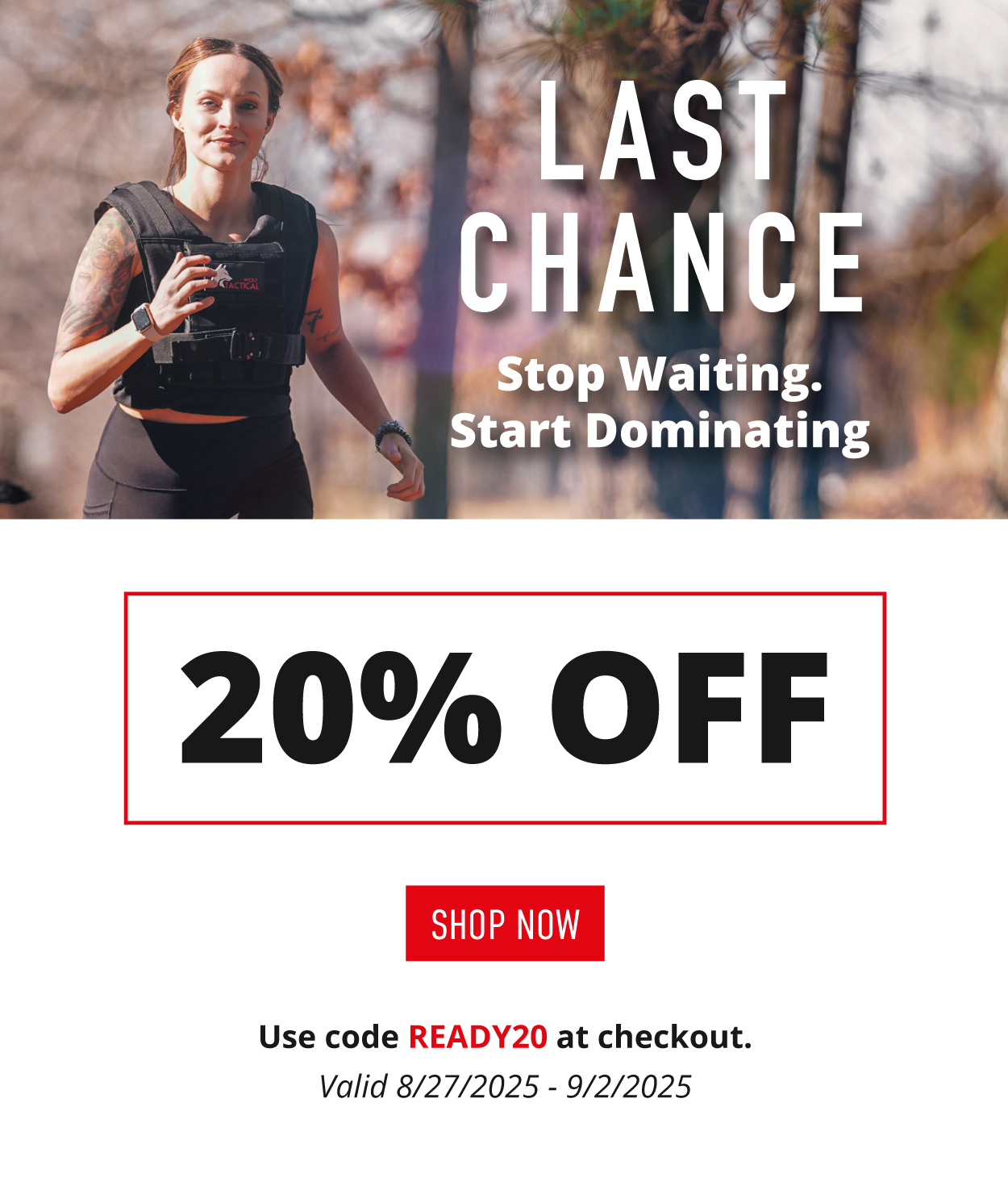 LAST CHANCE.  Stop waiting. Start Dominating.          20% OFF.    SHOP NOW.   Use code READY20 at checkout. Valid 8/27/225-9/2/2025
