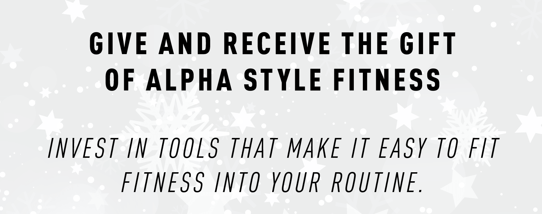 GIVE AND RECEIVE THE GIFT OF ALPHA STYLE FITNESS  Invest in tools that make it easy to fit fitness into your routine.