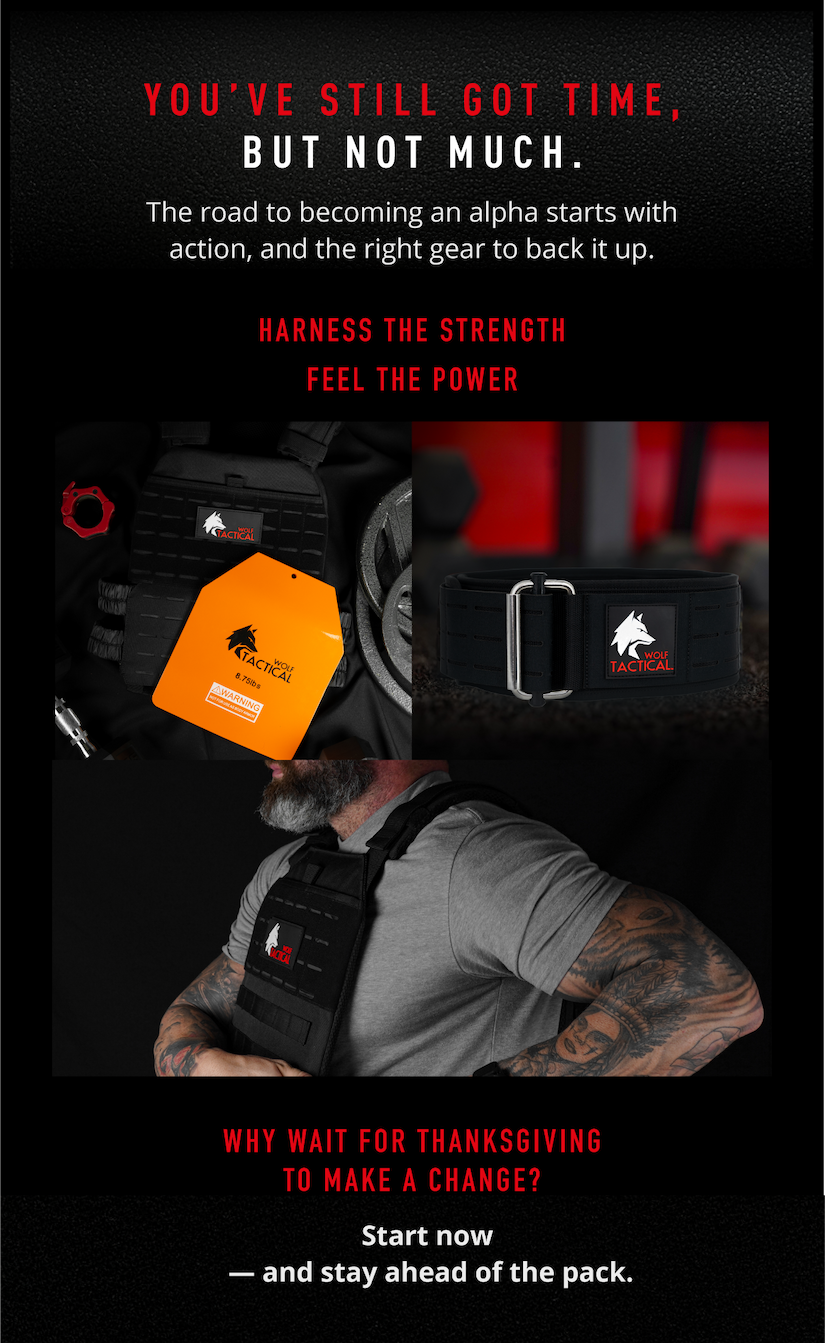 You've still got time, but not much. The road to becoming an alpha starts with action, and the right gear to back it up.. Harness the strength, feel the power.       Why wait for Thanksgiving to make a change? Start now- and stay ahead of the pack.